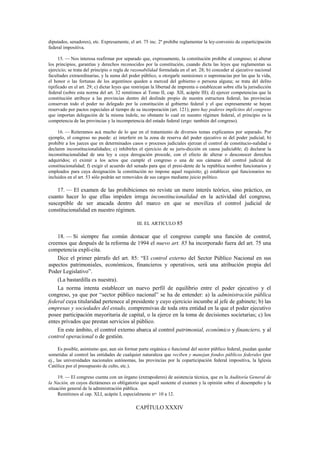 diputados, senadores), etc. Expresamente, el art. 75 inc. 2º prohíbe reglamentar la ley-convenio de coparticipación
federal impositiva.
15. — Nos interesa reafirmar por separado que, expresamente, la constitución prohíbe al congreso; a) alterar
los principios, garantías y derechos reconocidos por la constitución, cuando dicta las leyes que reglamentan su
ejercicio; se trata del principio o regla de razonabilidad formulada en el art. 28; b) conceder al ejecutivo nacional
facultades extraordinarias, y la suma del poder público, u otorgarle sumisiones o supremacías por las que la vida,
el honor o las fortunas de los argentinos queden a merced del gobierno o persona alguna; se trata del delito
tipificado en el art. 29; c) dictar leyes que restrinjan la libertad de imprenta o establezcan sobre ella la jurisdicción
federal (sobre esta norma del art. 32 remitimos al Tomo II, cap. XII, acápite III); d) ejercer competencias que la
constitución atribuye a las provincias dentro del deslinde propio de nuestra estructura federal; las provincias
conservan todo el poder no delegado por la constitución al gobierno federal y el que expresamente se hayan
reservado por pactos especiales al tiempo de su incorporación (art. 121); pero hay poderes implícitos del congreso
que importan delegación de la misma índole, no obstante lo cual en nuestro régimen federal, el principio es la
competencia de las provincias y la incompetencia del estado federal (ergo: también del congreso).
16. — Reiteramos acá mucho de lo que en el tratamiento de diversos temas explicamos por separado. Por
ejemplo, el congreso no puede: a) interferir en la zona de reserva del poder ejecutivo ni del poder judicial; b)
prohibir a los jueces que en determinados casos o procesos judiciales ejerzan el control de constitucio-nalidad o
declaren inconstitucionalidades; c) inhibirles el ejercicio de su juris-dicción en causa judiciable; d) declarar la
inconstitucionalidad de una ley a cuya derogación procede, con el efecto de alterar o desconocer derechos
adquiridos; e) eximir a los actos que cumple el congreso o una de sus cámaras del control judicial de
constitucionalidad; f) exigir el acuerdo del senado para que el presi-dente de la república nombre funcionarios y
empleados para cuya designación la constitución no impone aquel requisito; g) establecer qué funcionarios no
incluidos en el art. 53 sólo podrán ser removidos de sus cargos mediante juicio político.

17. — El examen de las prohibiciones no reviste un mero interés teórico, sino práctico, en
cuanto hacer lo que ellas impiden irroga inconstitucionalidad en la actividad del congreso,
susceptible de ser atacada dentro del marco en que se moviliza el control judicial de
constitucionalidad en nuestro régimen.
III. EL ARTICULO 85

18. — Si siempre fue común destacar que el congreso cumple una función de control,
creemos que después de la reforma de 1994 el nuevo art. 85 ha incorporado fuera del art. 75 una
competencia explí-cita.
Dice el primer párrafo del art. 85: “El control externo del Sector Público Nacional en sus
aspectos patrimoniales, económicos, financieros y operativos, será una atribución propia del
Poder Legislativo”.
(La bastardilla es nuestra).
La norma intenta establecer un nuevo perfil de equilibrio entre el poder ejecutivo y el
congreso, ya que por “sector público nacional” se ha de entender: a) la administración pública
federal cuya titularidad pertenece al presidente y cuyo ejercicio incumbe al jefe de gabinete; b) las
empresas y sociedades del estado, comprensivas de toda otra entidad en la que el poder ejecutivo
posee participación mayoritaria de capital, o la ejerce en la toma de decisiones societarias; c) los
entes privados que prestan servicios al público.
En este ámbito, el control externo abarca al control patrimonial, económico y financiero, y al
control operacional o de gestión.
Es posible, asimismo que, aun sin formar parte orgánica o funcional del sector público federal, puedan quedar
sometidas al control las entidades de cualquier naturaleza que reciben y manejan fondos públicos federales (por
ej., las universidades nacionales autónomas, las provincias por la coparticipación federal impositiva, la Iglesia
Católica por el presupuesto de culto, etc.).
19. — El congreso cuenta con un órgano (extrapoderes) de asistencia técnica, que es la Auditoría General de
la Nación, en cuyos dictámenes es obligatorio que aquél sustente el examen y la opinión sobre el desempeño y la
situación general de la administración pública.
Remitimos al cap. XLI, acápite I, especialmente nos. 10 a 12.

CAPÍTULO XXXIV

 