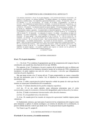 LA COMPETENCIA DEL CONGRESO EN EL ARTICULO 75
I. EL SISTEMA AXIOLÓGICO. - El art. 75 y la parte dogmática. - II. EL SISTEMA RENTÍSTICO Y FINANCIERO. - El
artículo 4º, los recursos, y la emisión monetaria. - El régimen aduanero y la circulación territorial. - Los
impuestos y contribu-ciones. - Los empréstitos, operaciones financieras, y correos. - El empréstito “forzoso”. Los subsidios “a” y “de” las provincias. - El “arreglo” de la deuda. - El presupuesto. - La cuenta de
inversión. - Las competencias en materia bancaria y monetaria. - La emisión de billetes por las provincias. - La
moneda extranjera. - La facultad de los jueces parar admitir la depreciación monetaria. - III. EL SISTEMA
COMERCIAL. - El comercio. - La cláusula comercial en nuestro régimen. - El sistema de pesos y medidas. - IV.
EL INCISO 12. - Remisiones. - V. LA CLÁUSULA DE LOS PUEBLOS INDÍGENAS. - El sentido del inciso 17. Reconocimiento, respeto, y garantías. - La operatividad y el desarrollo legislativo. - VI. LAS POLÍTICAS PARA
EL DESARROLLO, LA CULTURA Y LAS CUESTIONES POBLACIONALES. - El inciso 18 del art. 75. - La reforma de
1994 al artículo 75. - El desarrollo. - La educación, la ciencia, y la cultura. - Las políticas en orden a la
población. - La política demográfica. - Los privilegios y recompensas. - VII. LAS POLÍTICAS DE DERECHOS
HUMANOS. - El marco global. - Una norma específica: el inc. 23 del art. 75. - VIII. EL INCISO 20. - Su
contenido. - La amnistía. - IX. LAS RELACIONES CON EL PODER EJECUTIVO. - X. LAS RELACIONES CON LA
IGLESIA CATÓLICA. - XI. EL ESTADO DE SITIO. - XII. LAS RELACIONES INTERNACIONALES. - Los límites
internacionales. - Los tratados internacionales. - Los tratados de derechos humanos. - Las represalias. - La
guerra. - XIII. LOS LÍMITES INTERPROVINCIALES. - XIV. LOS LUGARES SOMETIDOS A JURISDICCIÓN FEDERAL. XV. LA INTERVENCIÓN FEDERAL. - XVI. LOS PODERES MILITARES. - XVII. LOS PODERES IMPLÍCITOS. - Su
concepto: el inciso 32 del art. 75. - Los poderes implícitos “dentro” y “fuera” del inc. 32. - Los poderes
implícitos en nuestro régimen. - Los poderes implícitos del congreso en relación con los gobiernos de
provincia. - APÉNDICE: Correlación entre el anterior artículo 67
y el artículo 75 actual.

I. EL SISTEMA AXIOLOGICO

El art. 75 y la parte dogmática
1. — En el art. 75 se condensa el agrupamiento que de las competencias del congreso hace la
constitución, aun cuando hay otras fuera de él (ver cap. XXXIII).
Por supuesto, el art. 75 pertenece a la parte orgánica de la constitución, pero ya dijimos que
es expresión manifiesta de un fenómeno normativo propio de la reforma de 1994, consistente en
incorporar a la parte orgánica una serie de valores, principios y derechos que obligadamente
reenvían a la parte dogmática.
Hay que pasar revista a los 32 incisos del art. 75 para comprenderlo; no vamos a transcribir
los que son pertinentes, pero sí a citarlos. Así, al adjudicar las competencias congresionales
encontramos que:
a) el inc. 2º sobre coparticipación federal impositiva señala las pautas de valor que han de
tomarse en cuenta para la distribución de la recaudación;
b) el inc. 17 contiene derechos de los pueblos indígenas argentinos;
c) el inc. 19 en sus cuatro párrafos suma referencias principistas para el orden
socioeconómico, para el crecimiento y el desarrollo desigualitario, para la educación y la cultura;
d) el inc. 22 alude a instrumentos internacionales sobre derechos humanos;
e) el inc. 23, a la igualdad real y a los derechos;
f) el inc. 24, cuando prevé los tratados de integración supraestatal, también impone pautas
valorativas.
Es fundamental, entonces, que tanto para el ejercicio de las competencias del congreso como
para interpretar y aplicar el sistema axiológico y el sistema de derechos de la constitución, se
preste la debida atención a todo lo que desde el art. 75 se proyecta hacia la parte dogmática.
Ver Tomo I, cap. IV, acápite II.
II. EL SISTEMA RENTISTICO Y FINANCIERO

El artículo 4º, los recursos, y la emisión monetaria

 