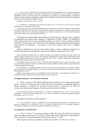 2. — El art. 4º de la constitución prevé la formación y los recursos del llamado tesoro nacional, enumerando
las siguientes fuentes de ingreso: a) derechos de importación y exportación; b) venta o locación de tierras de
propiedad nacional; c) renta de correos; d) contribuciones que equitativa y proporcionalmente a la población
impone el congreso general; e) empréstitos y operaciones de crédito que decreta el mismo congreso para urgencias
de la nación o para empresas de utilidad nacional.
Remitimos al Tomo II, cap. XIX, nos. 38 y 39.
3. — Se debate si la enumeración de recursos que efectúa el art. 4º es taxa-tiva o no. Si no lo es, pueden
agregarse otros no enunciados expresamente.
La discusión acerca de la constitucionalidad de la emisión monetaria sin respaldo metálico nos hizo sostener
antes de la reforma de 1994 que, pese a la diversidad de opiniones doctrinarias, no resultaba violatoria de la
constitución, más allá de la valoración que pudiera recaer sobre la conveniencia o no de la emisión monetaria
como recurso fiscal, y de sus proyecciones económicas.

Para encarar la cuestión después de la reforma conviene tomar en cuenta dos cosas: a) subsiste
la competencia del congreso para establecer y reglamentar un banco “federal” con facultad de
emitir moneda (art. 75 inc. 6º, que corresponde al anterior art. 67 inc. 5º, que se refería a un banco
“nacional” con facultad de emitir billetes); b) se ha agregado entre las competencias del congreso
la de “proveer lo conducente… a la defensa el valor de la moneda” (art. 75 inc. 19 párrafo
primero).
Queda la impresión de que esta nueva norma tiende a evitar la inflación causada por la
emisión monetaria sin encaje metálico y como recurso habitual y permanente. (Ver nº 20).
Sobre el fenómeno inflacionario en sí mismo nada dice la constitución reformada, pero cabe opinar que
aquella emisión monetaria como recurso fiscal quedaría implícitamente vedada cuando objetivamente fuera
contraria y dañina para defender el valor de la moneda (que el art. 75 inc. 19 obliga a resguardar); o sea, capaz de
originar índices de inflación que alteraran dicho valor.
Concomitantemente, el mismo art. 75 inc. 19 trae otras pautas obligatorias para el orden socioeconómico, que
conviene analizar a efectos de resolver el problema de la emisión monetaria sin encaje metálico, para no desvirtuar
ni dejar incumplidas dichas pautas.
De todos modos, y con cualquier opinión sobre el tema, no hay duda de que antes de la reforma de 1994 la
emisión monetaria sin respaldo significó una mutación constitucional por interpretación que algunos reputaron
inconstitucional y otros no.
Después de la reforma, la ley de convertibilidad 23.928, del año 1991, tuvo precisamente la intención y el
propósito de erradicar la praxis de la emisión monetaria como recurso fiscal.

El régimen aduanero y la circulación territorial
4. — El inc. 1º del art. 75 ha sufrido modificaciones de redacción en la reforma del que antes
era inc. 1º del art. 67. Mucho más breve, ahora dice que: a) al congreso le corresponde legislar en
materia aduanera y establecer los derechos de importación y exportación, así como las
avaluaciones sobre las que recaigan; y b) serán uniformes en todo el territorio.
De otras normas surge que estos impuestos no son objeto de coparticipación (art. 75 inc. 2º), y que son de
competencia exclusiva del estado federal (por ej., art. 126, que prohíbe a las provincias establecer aduanas
provinciales, y arts. 10, 11 y 12).

Remitimos al Tomo II, cap. XIX, acápite IV.
5. — En la constitución material, la prohibición de tarifas aduaneras diferenciales ha transitado por una
mutación violatoria de la constitución. Ello es así porque distintas normas han consagrado franquicias
diferenciales en algunas zonas, que han significado discriminaciones aduaneras.

Los impuestos y contribuciones
6. — El inc. 2º del art. 75, mucho más extenso y objeto de sustan-cial reforma en el texto de
1994 con respecto al que era inc. 2º del art. 67, tiene como núcleo importante la coparticipación
federal impositiva. Para ello remitimos al Tomo II, cap. XIX, nos. 42 a 54.
Para el régimen tributario en general, ver Tomo II, cap. XIX, nos. 38, 40 y 42, y 55 al 57.

 
