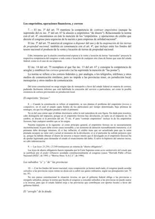 Los empréstitos, operaciones financieras, y correos
7. — El inc. 3º del art. 75 mantiene la competencia de contraer empréstitos (aunque ha
suprimido del ex inc. 3º del art. 67 la alusión a empréstitos “de dinero”). Relacionando la norma
con el art. 4º, encontramos en éste la mención de los “empréstitos y operaciones de crédito que
decrete el congreso para urgencias de la nación o para empresas de utilidad nacional”.
El inc. 5º del art. 75 autoriza al congreso a disponer del uso y de la enajenación de las tierras
de propiedad nacional, también en consonancia con el art. 4º, que incluye entre los fondos del
tesoro nacional el producto de la venta y locación de tierras de propiedad nacional.
Cabe interpretar que la alusión constitucional expresa a la venta y locación de tierras “nacionales” proyecta la
respectiva competencia del congreso a toda venta o locación de cualquier otra clase de bienes que sean del estado
federal, como es el caso de sus empresas.

El inc. 14 del art. 75 reemplaza al que fue inc. 13 del art. 67 y consigna la competencia de
arreglar y establecer los correos generales (se ha suprimido la mención de “las postas”).
La norma se refiere a los correos federales y, por analogía, a los telégrafos, teléfonos y otros
medios de comunicación similares; pero no impide a las provincias tener, en jurisdicción local,
mensajerías y otros medios de comunicación.
Del texto constitucional no surge ningún tipo de monopolio a favor del estado federal en materia de correos,
pudiendo fácilmente inferirse que está habilitada la concesión del servicio a particulares, así como la posible
existencia de correos provinciales en jurisdicción local.

El empréstito “forzoso”
8. — Cuando la constitución se refiere al empréstito, se nos plantea el problema del empréstito forzoso o
compulsivo, en el cual el estado capta fondos de los particulares por tiempo determinado, bajo promesa de
reintegro, sin que los obligados puedan evadir el préstamo.
No es del caso entrar aquí al debate doctrinario sobre la real naturaleza de esta figura. Sin duda para nosotros,
cabe distinguirla del impuesto, porque en el empréstito forzoso hay devolución, en tanto en el impuesto no. En
cambio, se discute si la previsión del art. 75 inc. 4º para “contraer empréstitos” incluye la de los empréstitos
forzosos, bajo cualquier nombre que se les asigne.
Nuestra respuesta es la siguiente: a) como principio general, el empréstito forzoso no es necesariamente
inconstitucional; b) pero debe existir causa razonable, y ser asimismo de duración razonablemente transitoria; c) el
préstamo debe devengar intereses; d) si hay inflación, el crédito tiene que ser actualizado para que la suma
prestada recupere su valor real y actual al momento de la devolución; e) si el particular ha sufrido perjuicio (por
ej., porque ha debido obtener el dinero de terceros a mayor interés que el devengado en el empréstito forzoso) ha
de quedar legitimado para demandar al estado el resarcimiento del daño; f) salvo la hipótesis del anterior inciso,
no cabe indemnización.
9. — Las leyes 23.256 y 23.549 instituyeron un sistema de “ahorro obligatorio”.
Las leyes de ahorro obligatorio fueron reputadas por la Corte Suprema como actos unilaterales del estado que
se justifican por el poder tributario acordado constitucionalmente al congreso (casos “Horvath Pablo c/Fisco
Nacional (DGI)”, de 1995; y “Morixe Hnos. S.A.C.I.”, de 1996).

Los subsidios “a” y “de” las provincias
10. — Con los fondos del tesoro nacional, cuya composición ya hemos anali-zado, el congreso puede acordar
subsidios a las provincias cuyas rentas no alcan-cen a cubrir sus gastos ordinarios, según sus presupuestos (art. 75
inc. 9º).
No nos parece constitucional la situación inversa, en que el gobierno federal obliga a las provincias a
otorgarle subsidios, porque la norma que faculta al congreso a conceder subsidios a las provincias no puede usarse
a la inversa, para que el estado federal exija a las provincias que contribuyan con aportes locales a favor del
gobierno federal.

El “arreglo” de la deuda

 