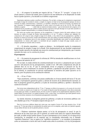 11. — Al congreso le incumbe por imperio del inc. 7º del art. 75 “arreglar” el pago de la
deuda interior y exterior del estado, pero el ejercicio de esta atribución se ha desplazado sin duda
hacia el poder ejecutivo, y ha decaído en el ámbito congresional.
Importantes opiniones acuden a justificar el fenómeno. Por un lado, se alega que la competencia congresional
de arreglar el pago de la deuda la asume y cumple el congreso al tratar la ley de presupuesto (porque en ésta se
incluyen los pagos, amortizaciones, e intereses), y al aprobar o desechar la cuenta de inversión, sin perjuicio de
que, asimismo, el congreso pueda reglamentar el inciso como lo ha hecho con la ley 24.156. Por otro lado,
también se supone
—sobre todo en materia de deuda externa— que la intervención del congreso en la
aprobación de los acuerdos que celebra el poder ejecutivo equivale al arre-glo del pago (si es que tales acuerdos se
equiparan a tratados internacionales y se someten al trámite de éstos).
Por serias que resulten estas opiniones, no las compartimos. A nuestro criterio (de modo análogo a lo que
decimos en cuanto al arreglo de límites inter-nacionales), si el art. 75 enfoca y atribuye por separado dos
competencias del congreso (una, arreglar el pago de la deuda, y otra, dictar la ley de presupuesto y aprobar o
desechar la cuenta de inversión), resulta suficientemente claro que ambas no pueden identificarse, ni confundirse,
ni fusionarse, ni subsumirse una en la otra, porque si estuvieran identificadas sería estéril la mención doble e
independiente. Lo mismo cabe argüir si se pretende dar por cumplido el arreglo del pago cuando, acaso, el
congreso aprueba un acuerdo sobre el mismo.

12. — El derecho espontáneo —según ya dijimos— ha desfigurado mucho la competencia
congresional de arreglar el pago de la deuda. Este desplazamiento de una facultad congresional
hacia el poder ejecutivo ha operado una mutación constitucional por interpretación, que a nuestro
entender discrepa con la constitución formal.
El presupuesto
13. — En materia de presupuesto la reforma de 1994 ha introducido modificaciones en el art.
75 respecto del anterior art. 67.
Por un lado, la citada reforma ha constitucionalizado la iniciativa o preparación por el poder
ejecutivo del proyecto de ley presupuestaria, cuando el art. 100 sobre competencias del jefe de
gabinete dice en su inc. 6º que le corresponde enviar al congreso el proyecto de ley de
presupuesto, previo tratamiento en acuerdo de gabinete y aprobación del poder ejecutivo. Antes
de la reforma, la constitución no preveía expresamente la iniciativa del poder ejecutivo en la
materia, pero fue práctica en la constitución material.
14. — El inc. 8º dice:
“Fijar anualmente, conforme a las pautas establecidas en el tercer párrafo del inciso 2º de este
artículo, el presupuesto general de gastos y cálculo de recursos de la administración nacional, en
base al programa general de gobierno y al plan de inversiones públicas y aprobar o desechar la
cuenta de inversión”.
Este inciso tiene independencia del art. 75 inc. 2º (porque se refiere al presupuesto y a la cuenta de inversión)
pero a su modo se conecta con el citado inc. 2º en cuanto la fijación anual del presupuesto viene ahora enmarcada
en una pauta que remite a su párrafo tercero. En éste se prevé el reparto en la coparticipación impositiva entre el
estado federal, las provincias y la ciudad de Buenos Aires, y entre éstas. Las directrices que dicho párrafo tercero
traza se convierten, entonces, en un lineamiento presupuestario inexorable.

Las demás alusiones al programa general de gobierno y al plan de inversiones públicas son
otro añadido que el inc. 8º incorpora respecto del que era 7º.
Para las inversiones públicas damos por cierto que, aun cuando el inciso 8º no hace alusión al inc. 19 del
mismo art. 75, hay que tomar en consideración las pautas que en él se estipulan, sobre todo en el párrafo segundo,
sin que deban obviarse las de los párrafos primero y tercero.

15. — Podemos suministrar algunas pautas: a) la ley de presupuesto es anual, lo que la
diferencia de las otras leyes que, por lo general, no suelen tener plazo de vigencia determinado;
por ende, no debe incluir normas ajenas a lo que el presupuesto es en sí mismo; b) a la época de la
constitución, la anualidad era un requisito que se consideraba relacionado con el llamado
“equilibrio financiero”; hoy se aspira a un “equilibrio económico”, y se considera al presupuesto
como un instrumento a través del cual el estado actúa sobre la economía; c) la ley de presupuesto

 