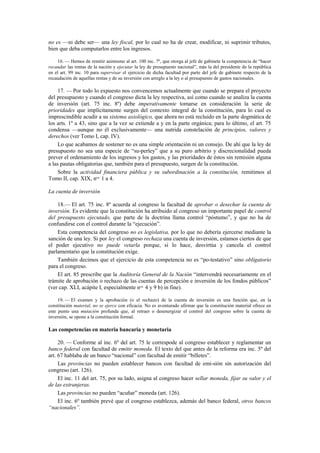 no es —ni debe ser— una ley fiscal, por lo cual no ha de crear, modificar, ni suprimir tributos,
bien que deba computarlos entre los ingresos.
16. — Hemos de remitir asimismo al art. 100 inc. 7º, que otorga al jefe de gabinete la competencia de “hacer
recaudar las rentas de la nación y ejecutar la ley de presupuesto nacional”, más la del presidente de la república
en el art. 99 inc. 10 para supervisar el ejercicio de dicha facultad por parte del jefe de gabinete respecto de la
recaudación de aquellas rentas y de su inversión con arreglo a la ley o al presupuesto de gastos nacionales.

17. — Por todo lo expuesto nos convencemos actualmente que cuando se prepara el proyecto
del presupuesto y cuando el congreso dicta la ley respectiva, así como cuando se analiza la cuenta
de inversión (art. 75 inc. 8º) debe imperativamente tomarse en consideración la serie de
prioridades que implícitamente surgen del contexto integral de la constitución, para lo cual es
imprescindible acudir a su sistema axiológico, que ahora no está recluido en la parte dogmática de
los arts. 1º a 43, sino que a la vez se extiende a y en la parte orgánica; para lo último, el art. 75
condensa —aunque no él exclusivamente— una nutrida constelación de principios, valores y
derechos (ver Tomo I, cap. IV).
Lo que acabamos de sostener no es una simple orientación ni un consejo. De ahí que la ley de
presupuesto no sea una especie de “su-perley” que a su puro arbitrio y discrecionalidad pueda
prever el ordenamiento de los ingresos y los gastos, y las prioridades de éstos sin remisión alguna
a las pautas obligatorias que, también para el presupuesto, surgen de la constitución.
Sobre la actividad financiera pública y su subordinación a la constitución, remitimos al
Tomo II, cap. XIX, nos. 1 a 4.
La cuenta de inversión
18.— El art. 75 inc. 8º acuerda al congreso la facultad de aprobar o desechar la cuenta de
inversión. Es evidente que la constitución ha atribuido al congreso un importante papel de control
del presupuesto ejecutado, que parte de la doctrina llama control “póstumo”, y que no ha de
confundirse con el control durante la “ejecución”.
Esta competencia del congreso no es legislativa, por lo que no debería ejercerse mediante la
sanción de una ley. Si por ley el congreso rechaza una cuenta de inversión, estamos ciertos de que
el poder ejecutivo no puede vetarla porque, si lo hace, desvirtúa y cancela el control
parlamentario que la constitución exige.
También decimos que el ejercicio de esta competencia no es “po-testativo” sino obligatorio
para el congreso.
El art. 85 prescribe que la Auditoría General de la Nación “intervendrá necesariamente en el
trámite de aprobación o rechazo de las cuentas de percepción e inversión de los fondos públicos”
(ver cap. XLI, acápite I, especialmente nos. 4 y 9 b) in fine).
19. — El examen y la aprobación (o el rechazo) de la cuenta de inversión es una función que, en la
constitución material, no se ejerce con eficacia. No es aventurado afirmar que la constitución material ofrece en
este punto una mutación profunda que, al retraer o desenergizar el control del congreso sobre la cuenta de
inversión, se opone a la constitución formal.

Las competencias en materia bancaria y monetaria
20. — Conforme al inc. 6º del art. 75 le correspode al congreso establecer y reglamentar un
banco federal con facultad de emitir moneda. El texto del que antes de la reforma era inc. 5º del
art. 67 hablaba de un banco “nacional” con facultad de emitir “billetes”.
Las provincias no pueden establecer bancos con facultad de emi-sión sin autorización del
congreso (art. 126).
El inc. 11 del art. 75, por su lado, asigna al congreso hacer sellar moneda, fijar su valor y el
de las extranjeras.
Las provincias no pueden “acuñar” moneda (art. 126).
El inc. 6º también prevé que el congreso establezca, además del banco federal, otros bancos
“nacionales”.

 