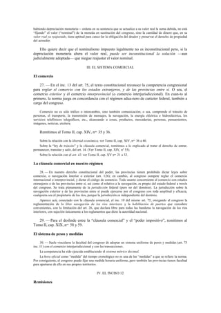 habiendo depreciación monetaria— ordena en su sentencia que se actualice a su valor real la suma debida, no está
“fijando” el valor (“nominal”) de la moneda en sustitución del congreso, sino la cantidad de dinero que, en su
valor real ya reajustado, tiene aptitud para cance-lar la obligación del deudor y preservar el derecho de propiedad
del acreedor.

Ello quiere decir que el nominalismo impuesto legalmente no es inconstitucional pero, si la
depreciación monetaria altera el valor real, puede ser inconstitucional la solución —aun
judicialmente adoptada— que niegue reajustar el valor nominal.
III. EL SISTEMA COMERCIAL

El comercio
27. — En el inc. 13 del art. 75, el texto constitucional reconoce la competencia congresional
para reglar el comercio con los estados extranjeros, y de las provincias entre sí. O sea, el
comercio exterior y el comercio interprovincial (o comercio interjurisdiccional). En cuan-to al
primero, la norma juega en concordancia con el régimen adua-nero de carácter federal, también a
cargo del congreso.
Comercio no es sólo tráfico o intercambio, sino también comunicación; o sea, comprende el tránsito de
personas, el transporte, la transmisión de mensajes, la navegación, la energía eléctrica e hidroeléctrica, los
servicios telefónicos telegráficos, etc., alcanzando a cosas, productos, mercaderías, personas, pensamientos,
imágenes, noticias, etcétera.

Remitimos al Tomo II, cap. XIV, nos. 35 y 36.
Sobre la relación con la libertad económica, ver Tomo II, cap. XIV, nos. 36 a 40.
Sobre la “ley de tránsito” y la cláusula comercial, remitimos a lo explicado al tratar el derecho de entrar,
permanecer, transitar y salir, del art. 14. (Ver Tomo II, cap. XIV, nº 55).
Sobre la relación con el art. 42, ver Tomo II, cap. XV nos. 21 a 32.

La cláusula comercial en nuestro régimen
28. — En nuestro derecho constitucional del poder, las provincias tienen prohibido dictar leyes sobre
comercio, o navegación interior o exterior (art. 126); en cambio, al congreso compete reglar el comercio
internacional o interprovincial, y dictar el código de comercio. Todo asunto concerniente al comercio con estados
extranjeros o de las provincias entre sí, así como el relativo a la navegación, es propio del estado federal a través
del congreso. Se trata plenamente de la jurisdicción federal (pero no del dominio). La jurisdicción sobre la
navegación exterior y de las provincias entre sí puede ejercerse por el congreso con toda amplitud y eficacia,
cualquiera sea el propietario de los ríos, porque la jurisdicción es independiente del dominio.
Aparece acá, conectado con la cláusula comercial, el inc. 10 del mismo art. 75, otorgando al congreso la
reglamentación de la libre navegación de los ríos interiores y la habilitación de puertos que considere
convenientes, con la limitación del art. 26, que declara libre para todas las banderas la navegación de los ríos
interiores, con sujeción únicamente a los reglamentos que dicte la autoridad nacional.

29. — Para el deslinde entre la “cláusula comercial” y el “poder impositivo”, remitimos al
Tomo II, cap. XIX, nos. 58 y 59.
El sistema de pesos y medidas
30. — Suele vincularse la facultad del congreso de adoptar un sistema uniforme de pesos y medidas (art. 75
inc. 11) con el comercio interjurisdiccional y con las transacciones.
La competencia ha sido ejercida estableciendo el sistema métrico decimal.
La hora oficial como “medida” del tiempo cronológico no es una de las “medidas” a que se refiere la norma.
Por consiguiente, el congreso puede fijar una medida horaria uniforme, pero también las provincias tienen facultad
para apartarse de ella en sus propios territorios.

IV. EL INCISO 12

Remisiones

 