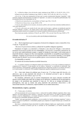 31. — a) Para los códigos y leyes de derecho común, remitimos al cap. XXXV, nos. 62 a 69; 91; 103; y 112 b.
b) Parar el derecho federal, remitimos al cap. XXXV, nos. 60/61; 70; 87 a 89; 101; 104; 112 a; 113 y114.
c) En el inc. 12 hay una enumeración de leyes que la norma constitucional denomina “generales”. Cabe
asimismo asignarles doctrinariamente el nombre de “especiales”, en cuanto se las especifica particularizadas. Son
de naturaleza federal (ver el precedente inc. b).
c’) Para la ley de naturalización y nacionalidad, ver Tomo I, cap. VII, nos. 24 a 29.
c”) Para la ley de bancarrotas, ver cap. XXXV, nº 90.
c”’) La ley sobre falsificación de moneda y documentos públicos del estado tiene naturaleza también federal y
versa sobre materia penal.
c””) La ley sobre juicio por jurados ha de verse como una ley-marco a aplicarse en jurisdicción penal de
tribunales federales y locales, y de carácter federal. Deja margen reglamentario a la legislación provincial, y
actualmente podría incluirse en la categoría de la normativa propia del derecho procesal constitucional.
Para el juicio por jurados, remitimos al Tomo II, cap. XXIV, nº 40, y en este Tomo III al cap. XXXV, nº 97.

IV. LA CLAUSULA DE LOS PUEBLOS INDIGENAS

El sentido del inciso 17
32. — Por la importancia que le asignamos al tema de los indígenas vamos a transcribir el inc.
17 del art. 75 que dice así:
“Reconocer la preexistencia étnica y cultural de los pueblos indígenas argentinos.
Garantizar el respeto a su identidad y el derecho a una educación bilingüe e intercultural;
reconocer la personería jurídica de sus comunidades, y la posesión y propiedad comunitarias de
las tierras que tradicionalmente ocupan; y regular la entrega de otras aptas y sufi-cientes para el
desarrollo humano; ninguna de ellas será enajenable, transmisible ni susceptible de gravámenes o
embargos. Asegurar su participación en la gestión referida a sus recursos naturales y a los demás
intereses que los afecten. Las provincias pueden ejercer concurrentemente estas atribuciones.”
(La bastardilla es nuestra).
El contexto de la norma trasunta un sentido humanista.
33. — Lo primero a destacar es la diferencia radical con el anterior inc. 15 en el que se atribuía al congreso la
competencia de “conservar” el trato pacífico con los indios y “promover” su conversión al catolicismo. Esto
devino anacrónico y desactualizado a medida que progresaron las valoraciones sociales en el contexto universal y
en el nuestro propio. La reforma de 1994 reemplazó íntegramente aquellas competencias por las actuales.

34. — Ante todo, hemos de enfatizar que el nuevo inc. 17 se hace cargo del derecho a la
diferencia, que es una expresión del derecho a la identidad personal y que se relaciona
íntimamente con él. (Ver Tomo I, cap. X, nº 23).
De inmediato, afirmamos que en nuestra interpretación esta nueva cláusula revestida del
alcance recién aludido para nada riñe ni pugna con la abolición y prohibición de las prerrogativas
de sangre y de nacimiento que mantiene el viejo art. 16. Acá no se otorgan privilegios ni
prerrogativas, sino que se asume una justa expresión del pluralismo democrático y del
mencionado derecho a la diferencia, imprescindibles en un estado democrático.
Reconocimiento, respeto, y garantías
35. — Vamos, pues, a la reforma.
a) El reconocimiento de la preexistencia étnica y cultural de los pueblos indígenas argentinos ofrece varios
aspectos. Uno quizá aparezca como simbólico y reparador. Otro como histórico, en cuanto al elemento español
anterior a nues-tra independencia, y al torrente inmigratorio posterior a la constitución originaria, se los hace
preceder por las comunidades aborígenes autóctonas.
“Pueblo” sería aquí equivalente a población y, con ese sentido, los “pueblos aborígenes argentinos” vienen a
definir los sectores de población o comunidades grupales que componen al conjunto humano que es elemento de
nuestro estado.
Que étnica y culturalmente hayan preexistido los pueblos indígenas implica que, negativamente, es inviable
desconocer o contrariar la herencia que hoy se acumula en sus comunidades y en nuestra sociedad toda;

 