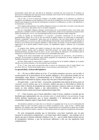 positivamente, quiere decir que, más allá de no destruirla o socavarla, hay que promoverla. El congreso, en
ejercicio de la competencia que surge de la norma comentada, tiene el deber de no tornarla inocua y de conferirle
desarrollo en cuanto ámbito resulta posible.
Uno de ello, es el de la integración. Integrar a los pueblos indígenas es no solamente no aislarlos ni
segregarlos, sino depararles un trato igualitario con el resto de la sociedad; pero, a la inversa, no significa que para
hacerlos parte integrante de ella haya de reclamárseles la renuncia o la abdicación a su estilo, a sus diferencias, a
su idiosincrasia, a su cultura.
b) El congreso debe garantizar a los pueblos indígenas el respeto a su identi-dad, y el respeto a una educación
bilingüe e intercultural; aquí aparece otra vez el aspecto integrativo.
Que las comunidades indígenas obtengan reconocimiento de su personalidad jurídica como tantas otras
agrupaciones y entidades colectivas implica admitir su organización, acorde con las características propias de tales
sujetos de derecho pero, a la vez, con la peculiaridad asociativa que les imprime la índole indigenista.
c) Hay en seguida un reconocimiento a la posesión y propiedad comunitarias de las tierras que
tradicionalmente ocupan. No se vea en ello una creación de feudos; tampoco un colectivismo no democrático.
Posesión y propiedad “comunitarias” quiere decir, por el calificativo, que esas tierras podrán ser tanto de la
persona jurídica que se reconozca en cada sociedad aborigen determinada, cuanto distribuidas y coparticipadas en
la forma y con el alcance que el congreso establezca o, todavía mejor, de acuerdo a lo que el estatuto asociativo y
organi-zativo de la pesona jurídica colectiva prevea, sin impedimento alguno a mixturas con la propiedad
individual.
El congreso tiene, además, que regular la entrega de otras tierras que sean aptas y suficientes para el
desarrollo humano. Insertar aquí la expresión “desa-rrollo humano” nos resulta relevante, porque señala la
finalidad promotora que debe revestir la tierra y su uso, como espacio de radicación y de crecimiento para la
integración, la cultura diferencial y la convivencia de las comunidades aborí-genes.
Ninguna de las tierras mencionadas será susceptible de enajenación, de transmisión, o de gravámenes y
embargos. De esta manera se garantiza aquel espacio geográfico de asentamiento, de modo congruente con la
finalidad de desarrollo a la que hacíamos referencia.
d) Como último punto la norma alude a asegurar la participación de los pueblos indígenas en la gestión
referida a sus recursos naturales y a los otros intereses que los afecten.
El inc. 17 trae, como cierre, una previsión sobre el reparto de competencias entre el estado federal y las
provincias. Dice así: “las provincias pueden ejercer concurrentemente estas atribuciones”. (Ver nº 37).

La operatividad y el desarrollo legislativo
36. — No nos es difícil radicar en el inc. 17 un núcleo normativo operativo; por un lado, el
reconocimiento de la preexistencia de los pueblos indígenas y de la personería jurídica de sus
comunidades surge directa y automáticamente de la cláusula constitucional, por lo que su
aplicabilidad no demanda ley alguna, aunque deja sitio para el desarrollo legislativo.
De igual modo —y por otro lado— la posesión y propiedad comu-nitarias de tierras posee un
contenido esencial mínimo que, en lo necesario, implica que para su efectividad no obstan las
normas sobre el derecho de propiedad que resulten opuestas u omisivas, tanto en el código civil
cuanto en otros ámbitos legales y aun admi-nistrativos. No obstante, queda margen de
competencia para cuantas precisiones reglamentarias hagan falta.
37. — Estas nociones, que se hacen aplicables a todo el inciso, conducen a recordar que las
facultades para reglamentarlo son con-currentes entre el estado federal y las provincias, lo que
facilita distintas regulaciones que se hacen adaptables a la idiosincrasia especial de las
comunidades indígenas según el lugar donde están asentadas.
Tal pluralismo normativo en nada riñe con el derecho a la igualdad ante la ley ni con la uniformidad del
derecho común en todo el territorio, porque es la propia constitución la que —para el caso— habilita aquel
pluralismo. Sin embargo, todo cuanto dimana directa y operativamente de la constitución no admite que el estado
federal y/o las provincias lo alteren, o ignoren, o violen cuando ejercen sus respectivas competencias concurrentes.

No sería incongruente postular que el federalismo concertado suministra una vía para
encauzar la concurrencia competencial, y a lo mejor hasta cabría imaginar —por analogía con el
reparto que para el derecho ambiental establece el art. 41— que el estado federal dictara una ley
de presupuestos mínimos, y que las provincias adhirieran a ella con una legislación local
complementaria.

 