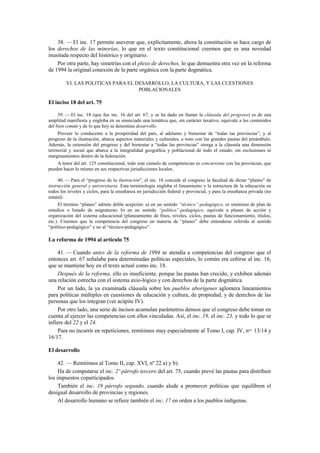 38. — El inc. 17 permite aseverar que, explícitamente, ahora la constitución se hace cargo de
los derechos de las minorías, lo que en el texto constitucional creemos que es una novedad
inusitada respecto del histórico y originario.
Por otra parte, hay simetrías con el plexo de derechos, lo que demuestra otra vez en la reforma
de 1994 la original conexión de la parte orgánica con la parte dogmática.
VI. LAS POLITICAS PARA EL DESARROLLO, LA CULTURA, Y LAS CUESTIONES
POBLACIONALES

El inciso 18 del art. 75
39. — El inc. 18 (que fue inc. 16 del art. 67, y se ha dado en llamar la cláusula del progreso) es de una
amplitud manifiesta y engloba en su enunciado una temática que, sin carácter taxativo, equivale a los contenidos
del bien común y de lo que hoy se denomina desarrollo.
Proveer lo conducente a la prosperidad del país, al adelanto y bienestar de “todas las provincias”, y al
progreso de la ilustración, abarca aspectos materiales y culturales, a tono con las grandes pautas del preámbulo.
Además, la extensión del progreso y del bienestar a “todas las provincias” otorga a la cláusula una dimensión
territorial y social que abarca a la integralidad geográfica y poblacional de todo el estado, sin exclusiones ni
marginamientos dentro de la federación.
A tenor del art. 125 constitucional, todo este cúmulo de competencias es concurrente con las provincias, que
pueden hacer lo mismo en sus respectivas jurisdicciones locales.
40. — Para el “progreso de la ilustración”, el inc. 18 concede al congreso la facultad de dictar “planes” de
instrucción general y universitaria. Esta terminología engloba el lineamiento y la estructura de la educación en
todos los niveles y ciclos, para la enseñanza en jurisdicción federal y provincial, y para la enseñanza privada (no
estatal).
El término “planes” admite doble acepción: a) en un sentido “técnico”-pedagógico, es sinónimo de plan de
estudios o listado de asignaturas; b) en un sentido “político”-pedagógico, equivale a planes de acción y
organización del sistema educacional (planeamiento de fines, niveles, ciclos, pautas de funcionamiento, títulos,
etc.). Creemos que la competencia del congreso en materia de “planes” debe entenderse referida al sentido
“político-pedagógico” y no al “técnico-pedagógico”.

La reforma de 1994 al artículo 75
41. — Cuando antes de la reforma de 1994 se atendía a competencias del congreso que el
entonces art. 67 señalaba para determinadas políticas especiales, lo común era ceñirse al inc. 16,
que se mantiene hoy en el texto actual como inc. 18.
Después de la reforma, ello es insuficiente, porque las pautas han crecido, y exhiben además
una relación estrecha con el sistema axio-lógico y con derechos de la parte dogmática.
Por un lado, la ya examinada cláusula sobre los pueblos aborígenes aglomera lineamientos
para políticas múltiples en cuestiones de educación y cultura, de propiedad, y de derechos de las
personas que los integran (ver acápite IV).
Por otro lado, una serie de incisos acumulan parámetros densos que el congreso debe tomar en
cuenta al ejercer las competencias con ellos vinculadas. Así, el inc. 19, el inc. 23, y todo lo que se
infiere del 22 y el 24.
Para no incurrir en repeticiones, remitimos muy especialmente al Tomo I, cap. IV, nos. 13/14 y
16/17.
El desarrollo
42. — Remitimos al Tomo II, cap. XVI, nº 22 a) y b).
Ha de computarse el inc. 2º párrafo tercero del art. 75, cuando prevé las pautas para distribuir
los impuestos coparticipados.
También el inc. 19 párrafo segundo, cuando alude a promover políticas que equilibren el
desigual desarrollo de provincias y regiones.
Al desarrollo humano se refiere también el inc. 17 en orden a los pueblos indígenas.

 