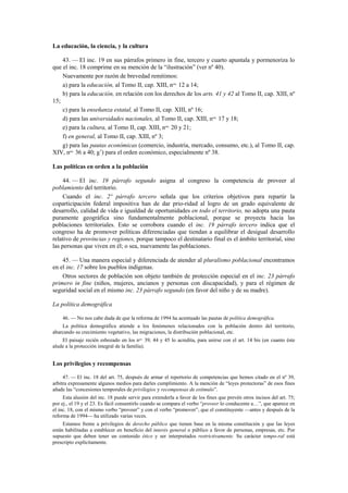 La educación, la ciencia, y la cultura
43. — El inc. 19 en sus párrafos primero in fine, tercero y cuarto apuntala y pormenoriza lo
que el inc. 18 comprime en su mención de la “ilustración” (ver nº 40).
Nuevamente por razón de brevedad remitimos:
a) para la educación, al Tomo II, cap. XIII, nos. 12 a 14;
b) para la educación, en relación con los derechos de los arts. 41 y 42 al Tomo II, cap. XIII, nº
15;
c) para la enseñanza estatal, al Tomo II, cap. XIII, nº 16;
d) para las universidades nacionales, al Tomo II, cap. XIII, nos. 17 y 18;
e) para la cultura, al Tomo II, cap. XIII, nos. 20 y 21;
f) en general, al Tomo II, cap. XIII, nº 3;
g) para las pautas económicas (comercio, industria, mercado, consumo, etc.), al Tomo II, cap.
XIV, nos. 36 a 40; g’) para el orden económico, especialmente nº 38.
Las políticas en orden a la población
44. — El inc. 19 párrafo segundo asigna al congreso la competencia de proveer al
poblamiento del territorio.
Cuando el inc. 2º párrafo tercero señala que los criterios objetivos para repartir la
coparticipación federal impositiva han de dar prio-ridad al logro de un grado equivalente de
desarrollo, calidad de vida e igualdad de oportunidades en todo el territorio, no adopta una pauta
puramente geográfica sino fundamentalmente poblacional, porque se proyecta hacia las
poblaciones territoriales. Esto se corrobora cuando el inc. 19 párrafo tercero indica que el
congreso ha de promover políticas diferenciadas que tiendan a equilibrar el desigual desarrollo
relativo de provincias y regiones, porque tampoco el destinatario final es el ámbito territorial, sino
las personas que viven en él; o sea, nuevamente las poblaciones.
45. — Una manera especial y diferenciada de atender al pluralismo poblacional encontramos
en el inc. 17 sobre los pueblos indígenas.
Otros sectores de población son objeto también de protección especial en el inc. 23 párrafo
primero in fine (niños, mujeres, ancianos y personas con discapacidad), y para el régimen de
seguridad social en el mismo inc. 23 párrafo segundo (en favor del niño y de su madre).
La política demográfica
46. — No nos cabe duda de que la reforma de 1994 ha acentuado las pautas de política demográfica.
La política demográfica atiende a los fenómenos relacionados con la población dentro del territorio,
abarcando su crecimiento vegetativo, las migraciones, la distribución poblacional, etc.
El paisaje recién esbozado en los nos. 39, 44 y 45 lo acredita, para unirse con el art. 14 bis (en cuanto éste
alude a la protección integral de la familia).

Los privilegios y recompensas
47. — El inc. 18 del art. 75, después de armar el repertorio de competencias que hemos citado en el nº 39,
arbitra expresamente algunos medios para darles cumplimiento. A la mención de “leyes protectoras” de esos fines
añade las “concesiones temporales de privilegios y recompensas de estímulo”.
Esta alusión del inc. 18 puede servir para extenderla a favor de los fines que prevén otros incisos del art. 75;
por ej., el 19 y el 23. Es fácil consentirlo cuando se compara el verbo “proveer lo conducente a…”, que aparece en
el inc. 18, con el mismo verbo “proveer” y con el verbo “promover”, que el constituyente —antes y después de la
reforma de 1994— ha utilizado varias veces.
Estamos frente a privilegios de derecho público que tienen base en la misma constitución y que las leyes
están habilitadas a establecer en beneficio del interés general o público a favor de personas, empresas, etc. Por
supuesto que deben tener un contenido ético y ser interpretados restrictivamente. Su carácter tempo-ral está
prescripto explícitamente.

 