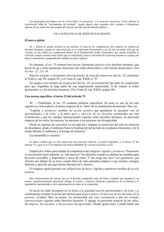 Los principales privilegios son la exclusividad, el monopolio, y la exención impositiva. Como además la
constitución habla de “recompensas de estímulo”, queda espacio para conceder otras ventajas o franquicias,
algunas de las cuales son más propias del derecho privado que del derecho público.

VII. LAS POLITICAS DE DERECHOS HUMANOS

El marco global
48. — Quizá no pueda recluirse en un casillero el tema de las competencias del congreso en materia de
derechos humanos, porque en otras áreas que no se enderezan directamente a ese fin hay un tejido sutil que las
vincula; no hay ámbito ni competencia dentro de la finalidad del estado democrático que pueda escabullir la
conexión, porque tenemos harto dicho que la centralidad y mayor valiosidad de la persona humana se explaya por
toda la constitución, comprendiendo también su parte orgánica.

No obstante, el art. 75 contiene tres incisos claramente alusivos a los derechos humanos, que
hacen de eje a otras numerosas menciones del orden democrático y del sistema democrático. Son
los incs. 22, 23 y 24.
Para los tratados e intrumentos internacionales de derechos huma-nos del inc. 22, remitimos
al Tomo I, cap. IX, acápite IV, y al Tomo II, cap. XXIX, nº 35.
En cuanto a los tratados de integración del inc. 24, la constitución fija entre las condiciones
para que Argentina se haga parte de una organización supraestatal, la de respeto al orden
democrático y a los derechos humanos. (Ver Tomo II, cap. XXIX, acápite III).
Una norma específica: el inciso 23 del artículo 75
49. — Finalmente, el inc. 23 condensa políticas específicas. Su texto es uno de los más
sugestivos e innovadores, al menos respecto de la “letra” de la constitución documental. Dice así:
“Legislar y promover medidas de acción positiva que garanticen la igualdad real de
oportunidades y de trato, y el pleno goce y ejercicio de los derechos reconocidos por esta
Constitución y por los tratados internacionales vigentes sobre derechos humanos, en particular
respecto de los niños, las mujeres, los ancianos y las personas con discapacidad.
Dictar un régimen de seguridad social especial e integral en protección del niño en situación
de desamparo, desde el embarazo hasta la finalización del período de enseñanza elemental, y de la
madre durante el embarazo y el tiempo de lactancia.”
(La bastardilla es nuestra).
Es harto evidente que en esta norma hay una remisión explícita a la parte dogmática, y al inciso 22 del
artículo 75, y que en el 23 se imprime una tónica indudable de constitucionalismo social.

Emplea dos verbos para señalar la competencia del congreso: legislar y promover. Promoción
es movimiento hacia adelante: se “pro-mueven” los derechos cuando se adoptan las medidas para
ha-cerlos accesibles y disponibles a favor de todos. Y eso exige una base real igualitaria, que
elimine, por debajo de su nivel, cuanto óbice de toda naturaleza empece a que muchos consigan
disfrutar y ejercitar una equivalente libertad real y efectiva.
El congreso queda gravado con obligaciones de hacer: legislar y promover medidas de acción
positiva.
Hay reminiscencias de normas que en el derecho comparado (caso de Italia y España, por ejemplo) y en
nuestro constitucionalismo provincial obligan al estado a remover obstáculos impeditivos de la libertad y la
igualdad de oportunidades y de la participación de todos en la comunidad.

El inciso no elude incorporar en su léxico a la igualdad real de oportunidades y de trato, y a
continuación extender la acción pro-motora para el goce pleno y el ejercicio de los derechos de la
persona. ¿Cuáles? Dice la norma: los reconocidos por esta constitución y por los tratados
internacionales vigentes sobre derechos humanos. Y agrega: en particular respecto de los niños,
las mujeres, los ancianos y las personas discapacitadas. Donde quiera haya o pueda haber una

 