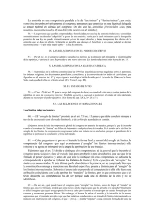 La amnistía es una competencia paralela a la de “incriminar” y “desincriminar”; por ende,
como ésta incumbe privativamente al congreso, pensamos que amnistiar es una facultad delegada
al estado federal en cabeza del congreso. De ahí que las amnistías provinciales sean, para
nosotros, inconstitucionales. (Cosa diferente ocurre con el indulto.)
56. — Las personas que quedan comprendidas y beneficiadas por una ley de amnistía titularizan y consolidan
automáticamente un derecho “adquirido” a gozar de esa amnistía, razón por la cual estimamos que la derogación
posterior de esa ley no puede retroactivamente privar de aquel derecho y hacer desaparecer los efectos de la
amnistía que se deja sin efecto. Solamente es posible que decaiga el beneficio si en causa judicial se declara
inconstitucional —y por ende inapli-cable— la ley de amnistía.

IX. LAS RELACIONES CON EL PODER EJECUTIVO
57. — Por el inc. 21 el congreso admite o desecha los motivos de la dimisión del presidente o vicepresidente
de la república, y declara el caso de proceder a una nueva elección. Las demás relaciones están fuera del art. 75.

X. LAS RELACIONES CON LA IGLESIA CATOLICA
58. — Suprimidas en la reforma constitucional de 1994 las anacrónicas normas regalistas sobre el patronato,
las órdenes religiosas, los documentos pontificios y conciliares, y la conversión de los indios al catolicismo, que
figuraban en el anterior inc. 67 y cuya vigencia sociológica había decaído por el Acuerdo de 1966 con la Santa
Sede, nada queda de ellas en el texto actual. (Ver Tomo I, cap. XI).

XI. EL ESTADO DE SITIO
59. — El inc. 29 del art. 75 pone a cargo del congreso declarar en estado de sitio uno o varios puntos de la
república en caso de conmoción interior. También aprueba o suspende a posteriori el estado de sitio declarado
durante su receso por el poder ejecutivo. (Ver Tomo II, cap. XXV, nos. 25 a 31).

XII. LAS RELACIONES INTERNACIONALES

Los límites internacionales
60. — El “arreglo de límites” previsto en el art. 75 inc. 15 parece que debe concluir siempre a
través de un tratado con el estado limítrofe, o de arbitraje acordado en común.
(Dejamos ahora de lado la competencia global del congreso en materia de tratados, porque la que le incumbe
cuando el tratado es de “límites” no difiere de la común a cualquier clase de tratados. Si el tratado es la vía final de
arreglo de los límites, la competencia congresional sobre ese tratado no es exclusiva, porque al presidente de la
república le pertenece la conclusión y firma del tratado.

61. — Cabe preguntarse si por ser el tratado la forma final y normal del arreglo de límites, la
competencia del congreso que aquí examinamos (“arreglar” los límites internacionales) sólo
consiste y se agota en intervenir en la etapa de aprobación de ese tratado.
Fijémonos que el art. 75 divide y distingue dos competencias: a) la general que le incumbe al
congreso para cualquier clase de tratado (sea para aprobarlo o para desecharlo), una vez que lo ha
firmado el poder ejecutivo y antes de que éste lo ratifique (en esta competencia se subsume la
correspondiente a aprobar o rechazar los tratados de límites); b) la específica de “arreglar” los
límites con otros estados. Si esta última queda absorbida en la primera, no se comprende bien que
la constitución contenga y mencione una facultad específica, propia y distinta para el “arreglo” de
los límites internacionales. Sobraría el enunciado expreso de tal competencia si ella sólo fuera una
atribución coincidente con la de aprobar los “tratados” de límites, por lo que estimamos que si el
texto desdobla las competencias ha de ser porque cada una es distinta de la otra y no se
identifican.
62. — De ser así, ¿qué puede hacer el congreso para “arreglar” los límites, antes de llegar al “tratado” de
límites que, una vez firmado, tendrá que some-terse a dicho órgano para que lo apruebe o lo deseche? Realmente
es difícil imaginar que aquel arreglo pueda llevarse a cabo (previamente al tratado) por un cuerpo formado por dos
cámaras y numerosas personas físicas. Sin embargo, si hemos de salvar el sentido y la intención de la norma,
suponemos que el mentado arreglo exige que las tratativas conducentes a un tratado de límites internacionales se
realicen con intervención del congreso, el que —por ej.— podría “imputar” a una comisión formada del seno de

 