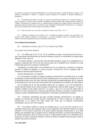sus cámaras el encargo de la gestiones diplomáticas, con supervisión, pautas y control del mismo con-greso. Y de
arribarse exitosamente al tratado, el congreso ejercería (después de suscripto) la facultad aprobatoria o
denegatoria.
63. — El problema más difícil de resolver se suscita si la gestión del congreso en el “arreglo” prospera, y
luego el ejecutivo se niega a firmar el tratado. No hallamos óbice en afirmar que el tratado que pone término al
“arreglo” efectuado por el congreso debe ser obligatoriamente firmado por el poder ejecutivo de acuerdo a las
pautas del arreglo alcanzado (o sea, se convierte en una “obligación constitucional” del ejecutivo); y el congreso,
que ya hizo el arreglo, tiene similar obligación de aprobar el tratado.
64. — Parar los límites con el mar libre, remitimos al Tomo I, cap. VII, nos. 13 a 17.
65. — También en relación con los límites, el inc. 16 obliga al congreso a proveer a la seguridad de las
fronteras como medida de defensa y de precaución, y si bien tal facultad se ejerce en el ámbito interno, por
referirse a las fronteras guarda conexión con la política internacional.

Los tratados internacionales
66. — Remitimos al Tomo I, cap. I, nº 35, y Tomo II, cap. XXIX.
Los tratados de derechos humanos
67. — Es sabido que el art. 75 inc. 22 ha conferido jerarquía constitucional directamente a
once instrumentos internacionales de derechos humanos, luego de lo cual habilita al congreso para
depararla a otros. Dice así:
“Los demás tratados y convenciones sobre derechos humanos, luego de ser aprobados por el
congreso, requerirán del voto de las dos terceras partes de la totalidad de los miembros de cada
Cámara para gozar de la jerarquía constitucional”.
Literalmente, la norma alude a un desdoblamiento de procedimiento: a) primero, el congreso
aprueba el tratado; b) después, le otorga jerarquía constitucional. Para la segunda etapa, se
consigna un quorum especial agravado.
Nuestra interpretación es la siguiente:
a) si al momento de otorgar el congreso jerarquía constitucional a un tratado, éste ya se halla
incorporado a nuestro derecho interno (lo que presupone que en su ocasión el congreso ya le dio
la aprobación) parece que sólo hace falta para jerarquizarlo constitucionalmente que el congreso
así lo decida con el voto de las dos terceras partes de la totalidad de los miembros de cada cámara;
b) si el tratado que no ha sido aprobado todavía por el congreso y no se ha incorporado a
nuestro derecho interno ha de recibir jerarquía constitucional, cabe un doble supuesto: b’) que el
congreso cumpla las dos etapas sucesivas a su cargo, o que, b”) si en una sola etapa logra el
número de votos requerido por el quorum agravado para alcanzar la jerarquía constitucional, el
congreso confiera simultáneamente la aprobación y la jerarquía constitucional al tratado.
68. — Asimismo, entendemos que para conceder jerarquía constitucional a un tratado, el
congreso no necesita que el poder ejecutivo encargado de su firma y, luego, de su ratificación
internacional, se lo solicite. Por ende, damos por cierto que la jerarquía constitucional
corresponde a una iniciativa del congreso.
69. — Una última cuestión se suscita con tratados que no son de derechos humanos en su
contenido integral, pero que contienen alguna norma específica sobre derechos humanos. Es tema
opinable si a esa norma en particular se le puede conferir jerarquía constitucional, y en la duda
optamos por interpretar que el congreso está en condición de hacerlo; se trata de dar preferencia a
la verdad material por sobre la formal (ya que la verdad material radica en la naturaleza de la
norma que se refiere a derechos humanos, en tanto la formal se atendría al dato de que no todo el
tratado versa sobre tal materia).
Las represalias

 