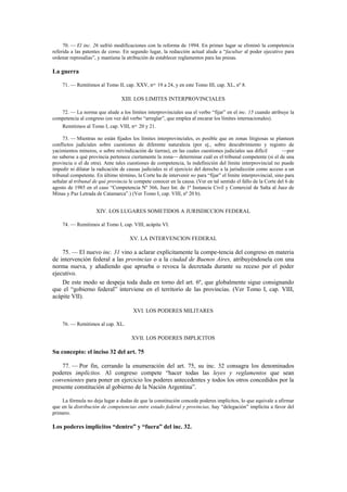 70. — El inc. 26 sufrió modificaciones con la reforma de 1994. En primer lugar se eliminó la competencia
referida a las patentes de corso. En segundo lugar, la redacción actual alude a “facultar al poder ejecutivo para
ordenar represalias”, y mantiene la atribución de establecer reglamentos para las presas.

La guerra
71. — Remitimos al Tomo II, cap. XXV, nos. 19 a 24, y en este Tomo III, cap. XL, nº 8.

XIII. LOS LIMITES INTERPROVINCIALES
72. — La norma que alude a los límites interprovinciales usa el verbo “fijar” en el inc. 15 cuando atribuye la
competencia al congreso (en vez del verbo “arreglar”, que emplea al encarar los límites internacionales).
Remitimos al Tomo I, cap. VIII, nos. 20 y 21.
73. — Mientras no están fijados los límites interprovinciales, es posible que en zonas litigiosas se planteen
conflictos judiciales sobre cuestiones de diferente naturaleza (por ej., sobre descubrimiento y registro de
yacimientos mineros, o sobre reivindicación de tierras), en las cuales cuestiones judiciales sea difícil
—por
no saberse a qué provincia pertenece ciertamente la zona— determinar cuál es el tribunal competente (si el de una
provincia o el de otra). Ante tales cuestiones de competencia, la indefinición del límite interprovincial no puede
impedir ni dilatar la radicación de causas judiciales ni el ejercicio del derecho a la jurisdicción como acceso a un
tribunal competente. En último término, la Corte ha de intervenir no para “fijar” el límite interprovincial, sino para
señalar al tribunal de qué provincia le compete conocer en la causa. (Ver en tal sentido el fallo de la Corte del 6 de
agosto de 1985 en el caso “Competencia Nº 366, Juez Int. de 1ª Instancia Civil y Comercial de Salta al Juez de
Minas y Paz Letrada de Catamarca”.) (Ver Tomo I, cap. VIII, nº 20 b).

XIV. LOS LUGARES SOMETIDOS A JURISDICCION FEDERAL
74. — Remitimos al Tomo I, cap. VIII, acápite VI.

XV. LA INTERVENCION FEDERAL

75. — El nuevo inc. 31 vino a aclarar explícitamente la compe-tencia del congreso en materia
de intervención federal a las provincias o a la ciudad de Buenos Aires, atribuyéndosela con una
norma nueva, y añadiendo que aprueba o revoca la decretada durante su receso por el poder
ejecutivo.
De este modo se despeja toda duda en torno del art. 6º, que globalmente sigue consignando
que el “gobierno federal” interviene en el territorio de las provincias. (Ver Tomo I, cap. VIII,
acápite VII).
XVI. LOS PODERES MILITARES
76. — Remitimos al cap. XL.

XVII. LOS PODERES IMPLICITOS

Su concepto: el inciso 32 del art. 75
77. — Por fin, cerrando la enumeración del art. 75, su inc. 32 consagra los denominados
poderes implícitos. Al congreso compete “hacer todas las leyes y reglamentos que sean
convenientes para poner en ejercicio los poderes antecedentes y todos los otros concedidos por la
presente constitución al gobierno de la Nación Argentina”.
La fórmula no deja lugar a dudas de que la constitución concede poderes implícitos, lo que equivale a afirmar
que en la distribución de competencias entre estado federal y provincias, hay “delegación” implícita a favor del
primero.

Los poderes implícitos “dentro” y “fuera” del inc. 32.

 