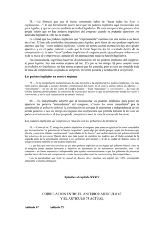 78. — La fórmula que usa el inciso comentado habla de “hacer todas las leyes y
reglamentos…”, lo que literalmente quiere decir que los poderes implícitos aquí reconocidos son
para legislar, y que se ejercen mediante actividad legislativa. De esta interpretación gramatical se
podría inferir que no hay poderes implícitos del congreso cuando se pretende ejercerlos sin
actividad legislativa. Ello no es exacto.
Es verdad que los poderes implícitos que “expresamente” cuentan con una norma a su favor
en el inc. 32 han sido conferidos únicamente para legislar, pero fuera de esos poderes implícitos
creemos que hay “otros poderes implícitos” (como sin norma escrita expresa los hay en el poder
ejecutivo y en el poder judicial —tanto que la Corte Suprema los ha rescatado dentro de su
competencia—). A estos “otros” poderes implícitos el congreso puede ejercerlos por inherencia a
toda su masa de competencias, aunque allí no aparezca para nada su función legislativa.
En consecuencia, sugerimos hacer un desdoblamiento en los poderes implícitos del congreso:
a) para legislar, hay una norma expresa (el inc. 32) que se los otorga; b) para cumplir otras
actividades no legislativas, no hay norma expresa que los conceda, pero existen en virtud de toda
la masa de competencias asignadas al congreso, en forma paralela y conducente a su ejercicio.
Los poderes implícitos en nuestro régimen
79. — Si la interpretación norteamericana ha sido favorable a la amplitud de los poderes implícitos, con mas
razón parece adecuada a nuestro derecho constitucional del poder, en el cual la norma utiliza un adjetivo —
“conveniente”— en vez de dos como en Estados Unidos —leyes “necesarias” y convenientes—. La regla de
Cooley funciona perfectamente: la concesión de lo principal incluye lo que incidentalmente resulta necesario y
conveniente, y sin lo cual esa concesión se tornaría ineficaz.

80. — Es indispensable advertir que al reconocerse los poderes implícitos para poner en
ejercicio los poderes “antecedentes” del congreso, y“todos los otros concedidos” por la
constitución al gobierno federal, la constitución no cercena la autonomía e independencia de los
demás poderes; o sea, no otorga al congreso una competencia que permita lesionar la división de
poderes ni intervenir en el área propia de competencia o en la zona de reserva de los otros.
Los poderes implícitos del congreso en relación con los gobiernos de provincia
81. — Como el inc. 32 otorga los poderes implícitos al congreso para poner en ejercicio los otros concedidos
por la constitución “al gobierno de la Nación Argentina”, queda algo por añadir porque, según las divisiones que
efectúa y menciona el texto constitucional, “Autoridades de la Nación” son también (además del gobierno federal)
los gobiernos de provincia. Quiere decir que para poner en ejercicio los poderes que el título segundo de la
segunda parte de la constitución reconoce a los gobiernos provinciales y al de la ciudad de Buenos Aires, el
congreso federal también inviste poderes implícitos.
Lo que hay que tener muy en claro es que tales poderes implícitos de un órgano del gobierno federal como es
el congreso jamás pueden invocarse y asumirse en detrimento de las autonomías provinciales, sino —al
contrario— en forma mesurada e indispensable para ayudar convenientemente a que los gobiernos de provincia
puedan hacer efectivas sus competencias —tanto las reservadas como las concurrentes y las compartidas—.
Con la peculiaridad que tiene la ciudad de Buenos Aires mientras sea capital (art. 129), corresponde
extenderle la misma afirmación.

Apéndice al capítulo XXXIV

CORRELACION ENTRE EL ANTERIOR ARTICULO 67
Y EL ARTICULO 75 ACTUAL
Artículo 67

Artículo 75

 