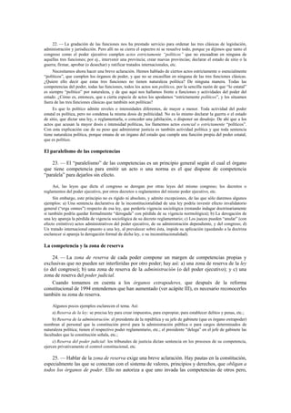 22. — La gradación de las funciones nos ha prestado servicio para ordenar las tres clásicas de legislación,
administración y jurisdicción. Pero allí no se cierra el espectro ni se resuelve todo, porque ya dijimos que tanto el
congreso como el poder ejecutivo cumplen actos estrictamente “políticos” que no encuadran en ninguna de
aquellas tres funciones; por ej., intervenir una provincia; crear nuevas provincias; declarar el estado de sitio o la
guerra; firmar, aprobar (o desechar) y ratificar tratados internacionales, etc.
Necesitamos ahora hacer una breve aclaración. Hemos hablado de ciertos actos estrictamente o esencialmente
“políticos”, que cumplen los órganos de poder, y que no se encasillan en ninguna de las tres funciones clásicas.
¿Quiere ello decir que estas tres funciones no tienen naturaleza política? De ninguna manera. Todas las
competencias del poder, todas las funciones, todos los actos son políticos, por la sencilla razón de que “lo estatal”
es siempre “político” por naturaleza, y de que aquí nos hallamos frente a funciones y actividades del poder del
estado. ¿Cómo es, entonces, que a cierta especie de actos los apodamos “estrictamente políticos”, y los situamos
fuera de las tres funciones clásicas que también son políticas?
Es que lo político admite niveles o intensidades diferentes, de mayor a menor. Toda actividad del poder
estatal es política, pero no condensa la misma dosis de politicidad. No es lo mismo declarar la guerra o el estado
de sitio, que dictar una ley, o reglamentarla, o conceder una jubilación, o disponer un desalojo. De ahí que a los
actos que acusan la mayor dosis e intensidad políticas, los llamemos actos esencial o estrictamente “políticos”.
Con esta explicación cae de su peso que administrar justicia es también actividad política y que toda sentencia
tiene naturaleza política, porque emana de un órgano del estado que cumple una función propia del poder estatal,
que es político.

El paralelismo de las competencias
23. — El “paralelismo” de las competencias es un principio general según el cual el órgano
que tiene competencia para emitir un acto o una norma es el que dispone de competencia
“paralela” para dejarlos sin efecto.
Así, las leyes que dicta el congreso se derogan por otras leyes del mismo congreso; los decretos o
reglamentos del poder ejecutivo, por otros decretos o reglamentos del mismo poder ejecutivo, etc.
Sin embargo, este principio no es rígido ni absoluto, y admite excepciones, de las que sólo daremos algunos
ejemplos: a) Una sentencia declarativa de la inconstitucionalidad de una ley podría investir efecto invalidatorio
general (“erga omnes”) respecto de esa ley, que perdería vigencia sociológica (restando indagar doctrinariamente
si también podría quedar formalmente “derogada” con pérdida de su vigencia normológica); b) La derogación de
una ley apareja la pérdida de vigencia sociológica de su decreto reglamentario; c) Los jueces pueden “anular” (con
efecto extintivo) actos administrativos del poder ejecutivo, de su administración dependiente, y del congreso; d)
Un tratado internacional opuesto a una ley, al prevalecer sobre ésta, impide su aplicación (quedando a la doctrina
esclarecer si apareja la derogación formal de dicha ley, o su inconstitucionalidad).

La competencia y la zona de reserva
24. — La zona de reserva de cada poder compone un margen de competencias propias y
exclusivas que no pueden ser interferidas por otro poder; hay así: a) una zona de reserva de la ley
(o del congreso); b) una zona de reserva de la administración (o del poder ejecutivo); y c) una
zona de reserva del poder judicial.
Cuando tomamos en cuenta a los órganos extrapoderes, que después de la reforma
constitucional de 1994 entendemos que han aumentado (ver acápite III), es necesario reconocerles
también su zona de reserva.
Algunos pocos ejemplos esclarecen el tema. Así:
a) Reserva de la ley: se precisa ley para crear impuestos, para expropiar, para establecer delitos y penas, etc.;
b) Reserva de la administración: el presidente de la república y su jefe de gabinete (que es órgano extrapoder)
nombran al personal que la constitución prevé para la administración pública o para cargos determinados de
naturaleza política; tienen el respectivo poder reglamentario, etc.; el presidente “delega” en el jefe de gabinete las
facultades que la constitución señala, etc.;
c) Reserva del poder judicial: los tribunales de justicia dictan sentencia en los procesos de su competencia,
ejercen privativamente el control constitucional, etc.

25. — Hablar de la zona de reserva exige una breve aclaración. Hay pautas en la constitución,
especialmente las que se conectan con el sistema de valores, principios y derechos, que obligan a
todos los órganos de poder. Ello no autoriza a que uno invada las competencias de otros pero,

 