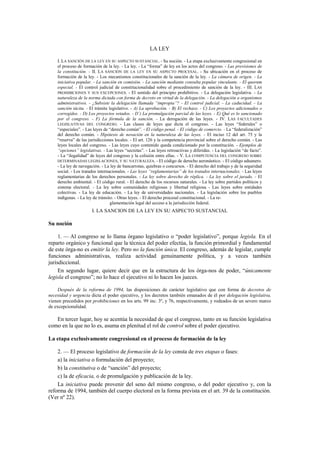 LA LEY
I. LA SANCIÓN DE LA LEY EN SU ASPECTO SUSTANCIAL. - Su noción. - La etapa exclusivamente congresional en
el proceso de formación de la ley. - La ley. - La “forma” de ley en los actos del congreso. - Las previsiones de
la constitución. - II. LA SANCIÓN DE LA LEY EN SU ASPECTO PROCESAL. - Su ubicación en el proceso de
formación de la ley. - Los mecanismos constitucionales de la sanción de la ley. - La cámara de origen. - La
iniciativa popular. - La sanción en comisión. - La sanción mediante consulta popular vinculante. - El quorum
especial. - El control judicial de constitucionalidad sobre el procedimiento de sanción de la ley. - III. LAS
PROHIBICIONES Y SUS EXCEPCIONES. - El sentido del principio prohibitivo. - La delegación legislativa. - La
naturaleza de la norma dictada con forma de decreto en virtud de la delegación. - La delegación a organismos
administrativos. - ¿Subsiste la delegación llamada “impropia”? - El control judicial. - La caducidad. - La
sanción tácita. - El trámite legislativo. - A) La aprobación. - B) El rechazo. - C) Los proyectos adicionados o
corregidos. - D) Los proyectos vetados. - D’) La promulgación parcial de las leyes. - E) Qué es lo sancionado
por el congreso. - F) La fórmula de la sanción. - La derogación de las leyes. - IV. LAS FACULTADES
LEGISLATIVAS DEL CONGRESO. - Las clases de leyes que dicta el congreso. - Las leyes “federales” o
“especiales”. - Las leyes de “derecho común”. - El código penal. - El código de comercio. - La “federalización”
del derecho común. - Hipótesis de novación en la naturaleza de las leyes. - El inciso 12 del art. 75 y la
“reserva” de las jurisdicciones locales. - El art. 126 y la competencia provincial sobre el derecho común. - Las
leyes locales del congreso. - Las leyes cuyo contenido queda condicionado por la constitución. - Ejemplos de
“opciones” legislativas. - Las leyes “secretas”. - Las leyes retroactivas y diferidas. - La legislación “de facto”.
- La “ilegalidad” de leyes del congreso y la colisión entre ellas. - V. LA COMPETENCIA DEL CONGRESO SOBRE
DETERMINADAS LEGISLACIONES, Y SU NATURALEZA. - El código de derecho aeronáutico. - El código aduanero.
- La ley de navegación. - La ley de bancarrotas, quiebras o concursos. - El derecho del trabajo y de la seguridad
social. - Los tratados internacionales. - Las leyes “reglamentarias” de los tratados internacionales. - Las leyes
reglamentarias de los derechos personales. - La ley sobre derecho de réplica. - La ley sobre el jurado. - El
derecho ambiental. - El código rural. - El derecho de los recursos naturales. - La ley sobre partidos políticos y
sistema electoral. - La ley sobre comunidades religiosas y libertad religiosa. - Las leyes sobre entidades
colectivas. - La ley de educación. - La ley de universidades nacionales. - La legislación sobre los pueblos
indígenas. - La ley de tránsito. - Otras leyes. - El derecho procesal constitucional. - La reglamentación legal del acceso a la jurisdicción federal.

I. LA SANCION DE LA LEY EN SU ASPECTO SUSTANCIAL

Su noción
1. — Al congreso se lo llama órgano legislativo o “poder legislativo”, porque legisla. En el
reparto orgánico y funcional que la técnica del poder efectúa, la función primordial y fundamental
de este órga-no es emitir la ley. Pero no la función única. El congreso, además de legislar, cumple
funciones administrativas, realiza actividad genuinamente política, y a veces también
jurisdiccional.
En segundo lugar, quiere decir que en la estructura de los órga-nos de poder, “únicamente
legisla el congreso”; no lo hace el ejecutivo ni lo hacen los jueces.
Después de la reforma de 1994, las disposiciones de carácter legislativo que con forma de decretos de
necesidad y urgencia dicta el poder ejecutivo, y los decretos también emanados de él por delegación legislativa,
vienen precedidos por prohibiciones en los arts. 99 inc. 3º, y 76, respectivamente, y rodeados de un severo marco
de excepcionalidad.

En tercer lugar, hoy se acentúa la necesidad de que el congreso, tanto en su función legislativa
como en la que no lo es, asuma en plenitud el rol de control sobre el poder ejecutivo.
La etapa exclusivamente congresional en el proceso de formación de la ley
2. — El proceso legislativo de formación de la ley consta de tres etapas o fases:
a) la iniciativa o formulación del proyecto;
b) la constitutiva o de “sanción” del proyecto;
c) la de eficacia, o de promulgación y publicación de la ley.
La iniciativa puede provenir del seno del mismo congreso, o del poder ejecutivo y, con la
reforma de 1994, también del cuerpo electoral en la forma prevista en el art. 39 de la constitución.
(Ver nº 22).

 