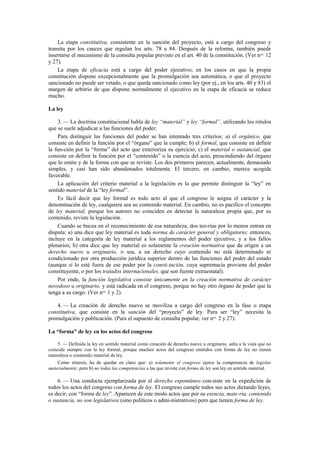 La etapa constitutiva, consistente en la sanción del proyecto, está a cargo del congreso y
transita por los cauces que regulan los arts. 78 a 84. Después de la reforma, también puede
insertarse el mecanismo de la consulta popular previsto en el art. 40 de la constitución. (Ver nos. 12
y 27).
La etapa de eficacia está a cargo del poder ejecutivo; en los casos en que la propia
constitución dispone excepcionalmente que la promulgación sea automática, o que el proyecto
sancionado no puede ser vetado, o que queda sancionado como ley (por ej., en los arts. 40 y 83) el
margen de arbitrio de que dispone normalmente el ejecutivo en la etapa de eficacia se reduce
mucho.
La ley
3. — La doctrina constitucional habla de ley “material” y ley “formal”, utilizando los rótulos
que se suele adjudicar a las funciones del poder.
Para distinguir las funciones del poder se han intentado tres criterios: a) el orgánico, que
consiste en definir la función por el “órgano” que la cumple; b) el formal, que consiste en definir
la fun-ción por la “forma” del acto que exterioriza su ejercicio; c) el material o sustancial, que
consiste en definir la función por el “contenido” o la esencia del acto, prescindiendo del órgano
que lo emite y de la forma con que se reviste. Los dos primeros parecen, actualmente, demasiado
simples, y casi han sido abandonados totalmente. El tercero, en cambio, merece acogida
favorable.
La aplicación del criterio material a la legislación es la que permite distinguir la “ley” en
sentido material de la “ley formal”.
Es fácil decir que ley formal es todo acto al que el congreso le asigna el carácter y la
denominación de ley, cualquiera sea su contenido material. En cambio, no es pacífico el concepto
de ley material, porque los autores no coinciden en detectar la naturaleza propia que, por su
contenido, reviste la legislación.
Cuando se bucea en el reconocimiento de esa naturaleza, dos teo-rías por lo menos entran en
disputa: a) una dice que ley material es toda norma de carácter general y obligatorio; entonces,
incluye en la categoría de ley material a los reglamentos del poder ejecutivo, y a los fallos
plenarios; b) otra dice que ley material es solamente la creación normativa que da origen a un
derecho nuevo u originario, o sea, a un derecho cuyo contenido no está determinado ni
condicionado por otra producción jurídica superior dentro de las funciones del poder del estado
(aunque sí lo esté fuera de ese poder por la consti-tución, cuya supremacía proviene del poder
constituyente, o por los tratados internacionales, que son fuente extraestatal).
Por ende, la función legislativa consiste únicamente en la creación normativa de carácter
novedoso u originario, y está radicada en el congreso, porque no hay otro órgano de poder que la
tenga a su cargo. (Ver nos. 1 y 2).
4. — La creación de derecho nuevo se moviliza a cargo del congreso en la fase o etapa
constitutiva, que consiste en la sanción del “proyecto” de ley. Para ser “ley” necesita la
promulgación y publicación. (Para el supuesto de consulta popular, ver nos. 2 y 27).
La “forma” de ley en los actos del congreso
5. — Definida la ley en sentido material como creación de derecho nuevo u originario, salta a la vista que no
coincide siempre con la ley formal, porque muchos actos del congreso emitidos con forma de ley no tienen
naturaleza o contenido material de ley.
Como síntesis, ha de quedar en claro que: a) solamente el congreso ejerce la competencia de legislar
materialmente; pero b) no todas las competencias a las que reviste con forma de ley son ley en sentido material.

6. — Una conducta ejemplarizada por el derecho espontáneo con-siste en la expedición de
todos los actos del congreso con forma de ley. El congreso cumple todos sus actos dictando leyes,
es decir, con “forma de ley”. Aparecen de este modo actos que por su esencia, mate-ria, contenido
o sustancia, no son legislativos (sino políticos o admi-nistrativos) pero que tienen forma de ley.

 