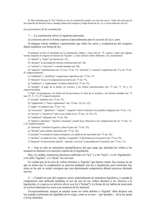 Es fácil entender que la “ley” formal es sólo ley (material) cuando crea derecho nuevo. Todo otro acto que no
sea creación de derecho nuevo, aunque emane del congreso y tenga forma de ley, no es materialmente una ley.

Las previsiones de la constitución
7. — La constitución ofrece el siguiente panorama:
a) solamente prevé en forma expresa el procedimento para la sanción de leyes, pero
b) ninguna norma establece expresamente que todos los actos y competencias del congreso
deben expedirse con forma de ley.
Si pasamos revista al articulado de la constitución, dentro y fuera del art. 75, vamos a saber que algunas
normas imputan al congreso la función de “legislar”, y otras utilizan verbos diferentes. Así, encontramos:
a) “admitir” y “erigir” provincias (art. 13);
b) “declarar” la necesidad de reforma constitucional (art. 30);
c) “someter” y “convocar” a consulta popular (art. 40);
d) “imponer” contribuciones (art. 4º y art. 75 inc. 2º); “decretar” y “contraer” empréstitos (art. 4º y art. 75 inc.
4º, respectivamente);
e) “establecer” y “modificar” asignaciones específicas (art. 75 inc. 3º);
f) “disponer” el uso y la enajenación de tierras (art. 75 inc. 5º);
g) “establecer” y “reglamentar” un banco federal (art. 75 inc. 6º);
h) “arreglar” el pago de la deuda, los correos, y los límites internacionales (art. 75 incs. 7º, 14, y 15,
respectivamente);
i) “fijar” el presupuesto, los límites de las provincias, el valor de la moneda, y las fuerzas armadas (art. 75
incs. 8º, 11, 15 y 27, respectivamente);
j) “acordar” subsidios (art. 75 inc. 9º);
k) “reglamentar” y “hacer reglamentos” (art. 75 incs. 10, 26 y 32);
l) “reglar” el comercio (art. 75 inc. 13);
m) “reconocer”, “garantizar”, “regular”, “asegurar” todo lo referente a los pueblos indígenas (art. 75 inc. 17);
n) “proveer” y “promover” todo lo que señala el art. 75 incs. 16, 18 y 19;
ñ) “establecer” tribunales (art. 75 inc. 20);
o) “admitir o desechar”, “aprobar o desechar” cuando hace referencia a las competencias del art. 75 incs. 21,
y 22, respectivamente;
p) “autorizar” a declarar la guerra y hacer la paz (art. 75 inc. 25);
q) “facultar” para ordenar represalias (art. 75 inc. 26);
r) “permitir” la entrada de tropas extranjeras y la salida de las nacionales (art. 75 inc. 28);
s) “declarar” el estado de sitio, “aprobar o suspender” el declarado por el ejecutivo (art. 75 inc. 29);
t) “disponer” la intervención federal”, “aprobar o revocar” la decretada por el ejecutivo (art. 75 inc. 31).

8. — Este es sólo un muestrario ejemplificativo del que surge que abundan los verbos y los
sustantivos distintos a la mención expresa de la legislación.
Hay, en cambio, numerosas alusiones explícitas a la “ley” y a las “leyes”, o a la “legislación”,
o al verbo “legislar”, o a “dictar” las nor-mas.
Es verdad que en la serie de verbos distintos a “legislar” que hemos citado, hay normas en las
que se aclara que la competencia se ejercerá mediante una ley o legislación; pero asimismo hay
otras en las que se omite consignar que una determinada competencia deberá ejercerse dictando
una ley.
9. — Cuando un acto del congreso carece materialmente de naturaleza legislativa, o cuando la
competencia está atribuida mediante el uso de uno de los verbos distintos a los alusivos a la
legislación, el congreso no debería dictar una ley (“formal”). La forma de ley habría de reservarse
en exclusividad para los actos con sustancia de ley material.
Excepcionalmente, aunque se emplee acaso un verbo distinto a “legislar” debe dictarse una
ley cuando el principio de legalidad así lo exige, como es el caso —por ejemplo— de la ley penal
o la ley tributaria.

 