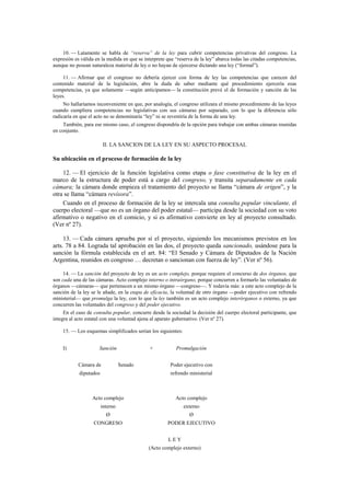 10. — Latamente se habla de “reserva” de la ley para cubrir competencias privativas del congreso. La
expresión es válida en la medida en que se interprete que “reserva de la ley” abarca todas las citadas competencias,
aunque no posean naturaleza material de ley o no hayan de ejercerse dictando una ley (“formal”).
11. — Afirmar que el congreso no debería ejercer con forma de ley las competencias que carecen del
contenido material de la legislación, abre la duda de saber mediante qué procedimiento ejercería esas
competencias, ya que solamente —según anticipamos— la constitución prevé el de formación y sanción de las
leyes.
No hallaríamos inconveniente en que, por analogía, el congreso utilizara el mismo procedimiento de las leyes
cuando cumpliera competencias no legislativas con sus cámaras por separado, con lo que la diferencia sólo
radicaría en que el acto no se denominaría “ley” ni se revestiría de la forma de una ley.
También, para ese mismo caso, el congreso dispondría de la opción para trabajar con ambas cámaras reunidas
en conjunto.

II. LA SANCION DE LA LEY EN SU ASPECTO PROCESAL

Su ubicación en el proceso de formación de la ley
12. — El ejercicio de la función legislativa como etapa o fase constitutiva de la ley en el
marco de la estructura de poder está a cargo del congreso, y transita separadamente en cada
cámara; la cámara donde empieza el tratamiento del proyecto se llama “cámara de origen”, y la
otra se llama “cámara revisora”.
Cuando en el proceso de formación de la ley se intercala una consulta popular vinculante, el
cuerpo electoral —que no es un órgano del poder estatal— participa desde la sociedad con su voto
afirmativo o negativo en el comicio, y si es afirmativo convierte en ley al proyecto consultado.
(Ver nº 27).
13. — Cada cámara aprueba por sí el proyecto, siguiendo los mecanismos previstos en los
arts. 78 a 84. Lograda tal aprobación en las dos, el proyecto queda sancionado, usándose para la
sanción la fórmula establecida en el art. 84: “El Senado y Cámara de Diputados de la Nación
Argentina, reunidos en congreso … decretan o sancionan con fuerza de ley”. (Ver nº 56).
14. — La sanción del proyecto de ley es un acto complejo, porque requiere el concurso de dos órganos, que
son cada una de las cámaras. Acto complejo interno o intraórgano, porque concurren a formarlo las voluntades de
órganos —cámaras— que pertenecen a un mismo órgano —congreso—. Y todavía más: a este acto complejo de la
sanción de la ley se le añade, en la etapa de eficacia, la voluntad de otro órgano —poder ejecutivo con refrendo
ministerial— que promulga la ley, con lo que la ley también es un acto complejo interórganos o externo, ya que
concurren las voluntades del congreso y del poder ejecutivo.
En el caso de consulta popular, concurre desde la sociedad la decisión del cuerpo electoral participante, que
integra al acto estatal con una voluntad ajena al aparato gubernativo. (Ver nº 27).
15. — Los esquemas simplificados serían los siguientes:
I)

Sanción
Cámara de

+
Senado

diputados

Promulgación
Poder ejecutivo con
refrendo ministerial

Acto complejo

Acto complejo

interno

externo

Ø

Ø

CONGRESO

PODER EJECUTIVO
LEY
(Acto complejo externo)

 