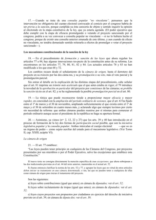 17. — Cuando se trata de una consulta popular “no vinculante”, pensamos que la
intervención no obligatoria del cuerpo electoral convocado al comicio por el congreso habría de
ser previa a la sanción, porque cumplida ya ésta carecería de objeto y sentido inquirir la opinión
al electorado en la etapa constitutiva de la ley, que ya estaría agotada. (El poder ejecutivo que
debe cumplir con la etapa de eficacia promulgando o vetando el proyecto sancionado por el
congreso, podría a su vez convocar a consulta popular no vinculante —si no lo hubiera hecho el
congreso, porque de existir una consulta anterior emanada de este último, y aun cuando de efecto
no vinculante, no tendría demasiado sentido reiterarla a efectos de promulgar o vetar el proyecto
sancionado—).
Los mecanismos constitucionales de la sanción de la ley
18. — En el procedimiento de formación y sanción de las leyes que ahora regulan los
artículos 77 a 84, hay algunas innovaciones res-pecto de la constitución antes de su reforma. Las
encontramos en los artículos 77, 79, 80, 81, 82 y 84. Los actuales artículos 78 y 83 no han
modificado a los que eran 68 y 72.
Los cambios recaen desde el señalamiento de la cámara de origen, hasta el derrotero del
proyecto en su tránsito por las dos cáma-ras, y su promulgación o su veto, más el veto parcial y la
promulgación parcial.
Sin entrar al detalle en la explicación de las distintas etapas del procedimiento, cabe señalar
que el art. 81 imprime un trámite más acelerado que el que antes estaba en vigor; el 79 introduce
la novedad de la aprobación en particular del proyecto por comisiones de las cámaras; se prohíbe
la sanción tácita en el art. 82; y se ha reglamentado la posible promulgación parcial en el art. 80.
19. — La tónica que puede reconocerse tiende a proporcionar mayor eficacia y mayor
rapidez, en conexidad con la ampliación del período ordinario de sesiones, que el art. 63 ha fijado
entre el 1º de marzo y el 30 de noviembre, ampliando suficientemente el que existía entre el 1º de
mayo y el 30 de setiembre en cuatro meses más, y aclarando algo que siempre tuvimos por cierto
sin necesidad de reforma: que ambas cámaras pueden reunirse por sí mismas para comenzar el
período ordinario aunque acaso el presidente de la república no haga su apertura formal.
20. — Asimismo, ya vimos (nos. 2, 12, 22 y 27) que los arts. 39 y 40 han introducido en el
proceso de formación de la ley dos formas de participación social posible, que son la iniciativa
legislativa popular y la consulta popular. Ambas intercalan al cuerpo electoral
—que no es
un órgano de poder— como sujeto auxiliar del estado para el mecanismo legislativo. (Ver Tomo
II, cap. XXIII, acápite VI).
La cámara de origen
21. — El art. 77 establece:
“Las leyes pueden tener principio en cualquiera de las Cámaras del Congreso, por proyectos
presentados por sus miembros o por el Poder Ejecutivo, salvo las excepciones que establece esta
Constitución.”
El nuevo texto no consigna directamente la mención específica de esas excepciones, que ahora sobrepasan a
las dos tradicionales previstas en el art. 44 del texto anterior, mantenidas en el actual art. 52.
Es bueno entonces clarificar la norma de los arts. 52 y 77, y agrupar las leyes que en virtud de otros artículos
deben iniciar su tratamiento en una cámara determinada; o sea, las que no pueden tener a cualquiera de ellas
como cámara de origen para iniciar el tratamiento del proyecto.

Son las siguientes:
a) leyes sobre contribuciones (igual que antes); en cámara de diputados; ver el art. 52;
b) leyes sobre reclutamiento de tropas (igual que antes); en cámara de diputados; ver el art.
52;
c) leyes cuyos proyectos son propuestos por ciudadanos en ejercicio del derecho de iniciativa
previsto en el art. 39; en cámara de diputa-dos; ver el art. 39;

 