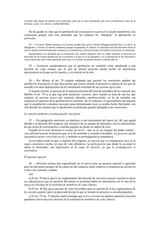 ya había sido objeto de análisis por la doctrina, parte de la cual consideraba que con la constitución antes de la
reforma, y pese a su silencio, estaba habilitada.

Ha de quedar en claro que la aprobación de un proyecto en general no puede transferirse a las
comisiones porque sólo está permitido que las cámaras les “deleguen” la aprobación en
particular.
24. — Un punto dudoso aparece en la norma cuando dice que la cámara delegante puede dejar sin efecto la
delegación y retomar el trámite ordinario, porque ha quedado en silencio la especificación del momento hasta el
cual la cámara está facultada para reasumir su competencia a efectos de tratar en el pleno el proyecto en particular.
Interpretamos con facilidad que la reasunción del trámite ordinario sólo es viable mientras el proyecto en
particular no ha tenido aprobación en la comisión a la que se le ha delegado; y si la delegación se ha efectuado a
varias, basta que una lo haya aprobado para que ya la cámara no pueda retomar el trámite para sí.

25. — Asimismo comprendemos que la aprobación en comisión viene adjudicada a una
decisión de cada cámara, por lo que un mismo proyecto puede recibir tal mecanismo
sancionatorio en la que así lo resuelve, y no tenerlo en la otra.
26. — Por último, el art. 79 estipula mediante qué quorum las comisiones pueden dar
aprobación al proyecto, lo que hace pensar qué ocurre cuando el proyecto es alguno de los que de
acuerdo con otras disposiciones de la constitución necesitan de un quorum agra-vado.
A nuestro criterio, el quorum de la mayoría absoluta del total de miembros de la comisión que
habilita el art. 79 es el que rige para proyectos comunes, pero cuando se trata de una ley que
requiere un quorum mayor por expresas cláusulas constitucionales, se ha de trasladar esa
exigencia al supuesto de la aprobación en comisión. De lo contrario, el agravamiento del quorum
que la constitución considera necesario para determinadas leyes se podría burlar fácilmente con
solo decidir las cámaras que la aprobación en particular quedara delegada a sus comisiones.
La sanción mediante consulta popular vinculante
27. — En parágrafos anteriores ya aludimos a este mecanismo del nuevo art. 40, que queda
librado a la decisión del congreso, por iniciativa de su cámara de diputados, con la característica
de que la ley de convocatoria a consulta popular no puede ser objeto de veto.
Cuando en el acto electoral el cuerpo electoral —que no es un ór-gano del poder estatal—
vota afirmativamente el proyecto que se le ha sometido a consulta vinculante, ese proyecto queda
automática-mente convertido en ley, y también su promulgación es automática.
La novedad reside en que, a impulso del congreso, la sanción que es competencia suya en la
etapa constitutiva recibe, en caso de voto afirmativo, la participación que desde la sociedad le
adosa el electorado, con repercusión en la etapa de eficacia, ya que la promulgación es
automática.
El quorum especial
28. — Diversas normas han especificado en el nuevo texto un quorum especial o agravado
para las decisiones propias de las cáma-ras del congreso, tanto relativas a competencias privativas
como a las comunes a ambas.
Así:
a) El art. 39 prevé que la ley reglamentaria del derecho de iniciativa popular legislativa (pero
no cada proyecto que en ejercicio del mismo se presenta) habrá de sancionarse con el voto de la
mayo-ría absoluta de la totalidad de miembros de cada cámara;
b) El art. 40 fija igual quorum de votos favorables para la sanción de la ley reglamentaria de
la consulta popular (pero no para cada ley por la que se somete un proyecto a consulta popular);
c) El art. 75 inc. 2º párrafo cuarto consigna que la ley-convenio en materia impositiva necesita
aprobarse con la mayoría absoluta de la totalidad de miembros de cada cámara;

 