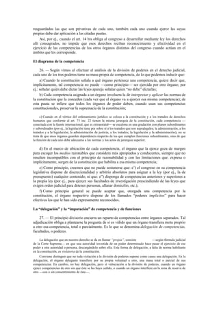 resguardadas las que son privativas de cada uno, también cada uno cuando ejerce las suyas
propias debe dar aplicación a las citadas pautas.
Así, por ej., cuando el art. 14 bis obliga al congreso a desarrollar mediante ley los derechos
allí consagrados, no impide que esos derechos reciban reconocimiento y efectividad en el
ejercicio de las competencias de los otros órganos distintos del congreso cuando actúan en el
ámbito que les corresponde.
El diagrama de la competencia
26. — Según vimos al efectuar el análisis de la división de poderes en el derecho judicial,
cada uno de los tres poderes tiene su masa propia de competencia, de lo que podemos inducir que:
a) Cuando la constitución señala a qué órgano pertenece una competencia, quiere decir que,
implícitamente, tal competencia no puede —como principio— ser ejercida por otro órgano; por
ej.: señalar quién debe dictar las leyes apareja señalar quien “no debe” dictarlas;
b) Cada competencia asignada a un órgano involucra la de interpretar y aplicar las normas de
la constitución que la conceden (cada vez que el órgano va a ejercer esa misma competencia); de
esta pauta se infiere que todos los órganos de poder deben, cuando usan sus competencias
constitucionales, preservar la supremacía de la constitución;
c) Cuando en el vértice del ordenamiento jurídico se coloca a la constitución y a los tratados de derechos
humanos que conforme al art. 75 inc. 22 tienen la misma jerarquía de la constitución, cada competencia —
conectada con la fuente internacional, que es extraestatal— se escalona en una gradación con planos subordinantes
y subordinados (por ej., la legislación tiene por sobre sí a los tratados que son supralegales; la administración, a los
tratados y a la legislación; la administración de justicia, a los tratados, la legislación y la administración); no se
trata de que unos órganos guarden dependencia respecto de los que cumplen funciones subordinantes, sino de que
la función de cada uno debe adecuarse a las normas y los actos de jerarquía superior;

d) En el marco de ubicación de cada competencia, el órgano que la ejerce goza de margen
para escoger los medios razonables que considera más apropiados y conducentes, siempre que no
resulten incompatibles con el principio de razonabilidad y con las limitaciones que, expresa o
implícitamente, surgen de la constitución que habilita a esa misma competencia;
e) Como principio, creemos que no puede sostenerse que: e’) el congreso en su competencia
legislativa dispone de discrecionalidad y arbitrio absolutos para asignar a la ley (por ej., la de
presupuesto) cualquier contenido; ni que: e”) disponga de competencias anteriores y superiores a
la propia ley (por ej., para ejercer sus facultades de investigación prescindiendo de las leyes que
exigen orden judicial para detener personas, allanar domicilio, etc.);
f) Como principio general se puede aceptar que, otorgada una competencia por la
constitución, el órgano respectivo dispone de los llamados “poderes implícitos” para hacer
efectivos los que le han sido expresamente reconocidos.
La “delegación” y la “imputación” de competencia y de funciones
27. — El principio divisorio encierra un reparto de competencias entre órganos separados. Tal
adjudicación obliga a plantearse la pregunta de si es válido que un órgano transfiera motu proprio
a otro esa competencia, total o parcialmente. Es lo que se denomina delegación de competencias,
facultades, o poderes.
La delegación que en nuestro derecho se da en llamar “propia”, consiste
—según fórmula judicial
de la Corte Suprema— en que una autoridad investida de un poder determinado hace pasar el ejercicio de ese
poder a otra autoridad o persona, descargándolo sobre ella. Esta forma de delegación, a falta de norma habiltante
en la constitución, es violatoria de la constitución.
Conviene distinguir que no toda violación a la división de poderes supone como causa una delegación. En la
delegación, el órgano delegante transfiere por su propia voluntad a otro, una masa total o parcial de sus
competencias. En cambio, no hay delegación, pero sí vulneración a la división de poderes, cuando un órgano
ejerce competencias de otro sin que éste se las haya cedido, o cuando un órgano interfiere en la zona de reserva de
otro —con o sin consentimiento de éste—.

 