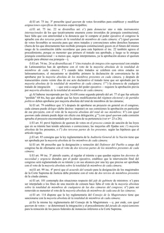 d) El art. 75 inc. 3º prescribe igual quorum de votos favorables para establecer y modificar
asignaciones específicas de recursos copar-ticipables;
e) El art. 75 inc. 22 se diversifica así: e’) para denunciar uno o más instrumentos
internacionales de los que taxativamente enumera como investidos de jerarquía constitucional,
hace falta que con anterioridad a la denuncia que le compete al poder ejecutivo el congreso la
apruebe con dos terceras partes de la totalidad de miembros de cada cámara; e”) igual quorum
de votos favorables se necesita para que otros tratados y convenciones sobre derechos humanos
(fuera de los que directamente han recibido jerarquía constitucional) gocen en el futuro del mismo
rango de la constitución (debe recordarse que para esta hipótesis el inc. 22 también agrava el
procedimiento, porque es menester que primero el tratado sea aprobado, y luego se le otorgue
jerarquía constitucional —a menos que, según interpretamos, ya la aprobación alcance el quorum
exigido para obtener esa jerarquía—);
f) El art. 74 inc. 24 se diversifica así: f ’) los tratados de integra-ción supraestatal con estados
de Latinoamérica han de aprobarse con el voto de la mayoría absoluta de la totalidad de
miembros de cada cámara; f ”) cuando tales tratados se celebren con otros estados no
latinoamericanos, el mecanismo se desdobla: primero la declaración de conveniencia ha de
aprobarse por la mayoría absoluta de los miembros presentes en cada cámara, y después de
transcurridos ciento veinte días de ese acto declarativo el tratado tiene que ser aprobado por la
mayoría absoluta de la totalidad de miembros de cada cámara; f ”’) la denuncia de cualquier
tratado de integración
—que está a cargo del poder ejecutivo— requiere la aprobación previa
por mayoría absoluta de la totalidad de miembros de cada cámara;
g) Al haberse incorporado por ley 24.430 como segundo párrafo del art. 77 el que fue artículo
“perdido” 68 bis, hay que añadir que las leyes modificatorias del régimen electoral y de partidos
políticos deben aprobarse por mayoría absoluta del total de miembros de las cámaras;
h) El art. 79 establece que: h’) después de aprobarse un proyecto en general en el congreso,
cada cámara puede delegar (debe decirse: imputar) en sus comisiones la aprobación en particular
de ese pro-yecto, con el voto de la mayoría absoluta del total de sus miembros; h”) con igual
quorum cada cámara puede dejar sin efecto esa delegación; g’”) con igual quorum cada comisión
aprueba el proyecto encomendado por la cámara de su pertenencia (ver nos. 23 a 26);
i) El art. 81 prevé hipótesis de quorum de votos en el proceso común de sanción de las leyes
que en su trámite han tenido adiciones o correcciones; las mayorías allí fijadas son: i’) mayoría
absoluta de los presentes, o i”) dos terceras partes de los presentes, según las hipótesis que el
artículo regula;
j) El art. 85 consigna que la ley reglamentaria de la Auditoría General de la Nación tiene que
ser aprobada por la mayoría absoluta de los miembros de cada cámara;
k) El art. 86 prescribe que la designación y remoción del Defensor del Pueblo a cargo del
congreso ha de efectuarse con el voto de dos terceras partes de los miembros presentes de cada
cámara;
l) El art. 99 inc. 3º párrafo cuarto, al regular el trámite a que quedan sujetos los decretos de
necesidad y urgencia dictados por el poder ejecutivo, establece que la intervención final del
congreso será reglamentada en su trámite y en sus alcances por una ley que precisa ser aprobada
con el voto de la mayoría absoluta sobre la totalidad de miembros de cada cámara;
m) El art. 99 inc. 4º prevé que el acuerdo del senado para la designación de los magistrados
de la Corte Suprema de Justicia debe prestarse con el voto de dos tercios de miembros presentes
de la citada cámara;
n) El art. 101 contempla dos situaciones respecto del jefe de gabinete de ministros: n’) para
ser interpelado a los fines de una moción de censura hace falta el voto de la mayoría absoluta
sobre la totalidad de miembros de cualquiera de las dos cámaras del congreso; n”) para ser
removido es menester el voto de la mayoría absoluta de miembros de cada una de las cámaras;
o) El art. 114 dispone que la ley reglamentaria del Consejo de la Magistratura tiene que
sancionarse con la mayoría absoluta de la totalidad de miembros de cada cámara;
p) En la misma ley reglamentaria del Consejo de la Magistratura —y, por ende, con igual
quorum de votos— se determinará la integración y el procedimiento del jurado de enjuiciamiento
para la remoción de los jueces federales de instancias inferiores a la Corte Suprema.

 