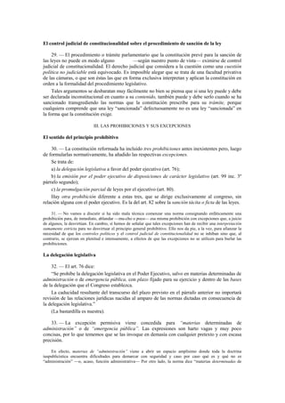 El control judicial de constitucionalidad sobre el procedimiento de sanción de la ley
29. — El procedimiento o trámite parlamentario que la constitución prevé para la sanción de
las leyes no puede en modo alguno
—según nuestro punto de vista— eximirse de control
judicial de constitucionalidad. El derecho judicial que considera a la cuestión como una cuestión
política no judiciable está equivocado. Es imposible alegar que se trata de una facultad privativa
de las cámaras, o que son éstas las que en forma exclusiva interpretan y aplican la constitución en
orden a la formalidad del procedimiento legislativo.
Tales argumentos se desbaratan muy fácilmente no bien se piensa que si una ley puede y debe
ser declarada inconstitucional en cuanto a su contenido, también puede y debe serlo cuando se ha
sancionado transgrediendo las normas que la constitución prescribe para su trámite, porque
cualquiera comprende que una ley “sancionada” defectuosamente no es una ley “sancionada” en
la forma que la constitución exige.
III. LAS PROHIBICIONES Y SUS EXCEPCIONES

El sentido del principio prohibitivo
30. — La constitución reformada ha incluido tres prohibiciones antes inexistentes pero, luego
de formularlas normativamente, ha añadido las respectivas excepciones.
Se trata de:
a) la delegación legislativa a favor del poder ejecutivo (art. 76);
b) la emisión por el poder ejecutivo de disposiciones de carácter legislativo (art. 99 inc. 3º
párrafo segundo);
c) la promulgación parcial de leyes por el ejecutivo (art. 80).
Hay otra prohibición diferente a estas tres, que se dirige exclusivamente al congreso, sin
relación alguna con el poder ejecutivo. Es la del art. 82 sobre la sanción tácita o ficta de las leyes.
31. — No vamos a discutir si ha sido mala técnica comenzar una norma consignando enfáticamente una
prohibición para, de inmediato, ablandar —mu-cho o poco— esa misma prohibición con excepciones que, a juicio
de algunos, la desvirtúan. En cambio, sí hemos de señalar que tales excepciones han de recibir una interpretación
sumamente estricta para no desvirtuar el principio general prohibitivo. Ello nos da pie, a la vez, para afianzar la
necesidad de que los controles políticos y el control judicial de constitucionalidad no se inhiban sino que, al
contrario, se ejerzan en plenitud e intensamente, a efectos de que las excepciones no se utilicen para burlar las
prohibiciones.

La delegación legislativa
32. — El art. 76 dice:
“Se prohíbe la delegación legislativa en el Poder Ejecutivo, salvo en materias determinadas de
administración o de emergencia pública, con plazo fijado para su ejercicio y dentro de las bases
de la delegación que el Congreso establezca.
La caducidad resultante del transcurso del plazo previsto en el párrafo anterior no importará
revisión de las relaciones jurídicas nacidas al amparo de las normas dictadas en consecuencia de
la delegación legislativa.”
(La bastardilla es nuestra).
33. — La excepción permisiva viene concedida para “materias determinadas de
administración” o de “emergencia pública”. Las expresiones son harto vagas y muy poco
concisas, por lo que tememos que se las invoque en demasía con cualquier pretexto y con escasa
precisión.
En efecto, materias de “administración” viene a abrir un espacio amplísimo donde toda la doctrina
iuspublicística encuentra dificultades para demarcar con seguridad y caso por caso qué es y qué no es
“administración” —o, acaso, función administrativa— Por otro lado, la norma dice “materias determinadas de

 