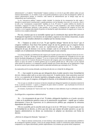 administración”, y el adjetivo “determinadas” tampoco esclarece si es la ley la que debe señalar cuáles son esas
materias determinadas o si, en cambio, lo que se ha querido puntualizar es que no cabe una delegación “global” en
materia administrativa porque, al contrario, cada materia de administración que se delega exige una ley
independiente que la pormenorice.
Lo de “emergencia pública” tampoco exhibe claridad. La doctrina de las emergencias ha sido usada y
abusada en nuestra praxis constitucional, y guarda parentesco con las llamadas situaciones de excepción. ¿Será o
no afín a las “cicunstancias excepcionales” aludidas en el art. 99 inciso 3º cuando viabiliza los decretos de
necesidad y urgencia? Si acaso los artículos 76 y 99 inciso 3º están atendiendo a una misma situación para
excepcionar prohibiciones genéricas y para permitir, en el primero, la delegación del congreso en favor del
ejecutivo, y en el segundo para dejarle al ejecutivo la facultad de suplir directamente al congreso por sí mismo, la
cuestión se nos complica demasiado.

Por eso, creemos que no es razonable suponer que la constitución deja opción libre para usar
la delegación legislativa o los decretos de necesidad y urgencia en las mismas situaciones, ni para
imaginar que son remedios alternativos a emplear por las mismas causas.
34. — Tampoco se aclara en el art. 76 qué significa delegar “den-tro de las bases” que el
congreso establezca. Esas bases bien podrían surgir de una ley genérica que el congreso dictara
anticipadamente para todos los casos en reglamentación global al art. 76, o apuntar a la
obligación de que, de dictarse o no esa ley, siempre cada ley de delegación concreta hubiera de
cumplir con el señalamiento de bases determinadas para el caso concreto.
Las normas dictadas con habilitación del congreso por el poder ejecutivo han de adoptar la forma de decretos,
porque el inc. 12 del art. 100 otorga al jefe de gabinete de ministros la competencia de “refrendar los decretos que
ejercen facultades delegadas por el congreso”. A su vez, el inciso recién citado agrega que dichos decretos estarán
sujetos al control de la Comisión Bicameral Permanente del congreso, pero no se determina con qué alcance y
efectos se ejerce tal control. La alusión genérica que en el primer párrafo del art. 100 se hace a la ley especial
sobre número de ministros y su competencia, permite entender que el tema cabe dentro de las regulaciones a cargo
de esta ley especial, pero siempre queda intacta la caducidad automática que contempla el art. 76 in fine.

La naturaleza de la norma dictada con forma de decreto en virtud de la delegación
35. — Aun cuando la norma que por delegación dicta el poder ejecutivo tiene formalidad de
decreto, interesa saber cuál es su natu-raleza material. A nuestro juicio, tiene naturaleza material
de ley y es expresión de la función legislativa delegada, porque el decreto que dicta el ejecutivo
equivale a la ley que el congreso, al delegarle la función, se ha abstenido de dictar por sí mismo.
Una vez que se coincide en reconocer al decreto emanado por delegación legislativa la naturaleza material de
la ley, es preciso reconocer —a gusto o a disgusto de quien valora la cuestión— que el principio de división de
poderes ha venido a atenuarse con la reforma.
En resumen, el principio de “reserva de la ley” ha cobrado un matiz diferente al que le atribuíamos antes de
1994.

La delegación a organismos administrativos
36. — La circunstancia de que el art. 76 aluda a delegación legislativa en el poder ejecutivo
—tanto en la prohibición genérica como en la autorización excepcional— impide que se realice
directamente a favor de organismos de la administración pública que componen la estructura
dependiente del ejecutivo.
Ello no es posible, por la sencilla razón de que si en el art. 100 inciso 12 se prevé para el caso
la formalidad de un decreto, es obvio que éste tiene que emanar del poder ejecutivo, ya que los
órganos administrativos no dictan sus resoluciones ni adoptan sus decisiones con forma de
decreto.
¿Subsiste la delegación llamada “impropia”?
37. — Hasta la reforma constitucional, el texto histórico solía interpretarse como absolutamente prohibitivo
de la delegación legislativa porque, a tenor de una antigua fórmula, cuando la constitución asigna claramente una
competencia a un órgano determinado, prohíbe implícitamente a los restantes que ejerzan dicha competencia.

 