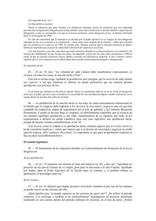 (Corresponde al art. 76.)”
(La bastardilla es nuestra).
Atento la referencia que antes hicimos a la delegación impropia, hemos de interpretar que esta caducidad
prevista para la legislación delegada preexistente plantea como nueva duda la de si alcanza también a aquel tipo de
delegación, o sólo se circunscribe a la que inconstitucionalmente, como delegación plena, se hubiera efectuado
hasta el 24 de agosto de 1994.
En caso de contestarse que la normativa ya dictada por el poder ejecutivo en el margen de una delegación
impropia no fue ni es contraria a la constitución —tanto antes como después de la reforma— habrá que conceder
que esa normativa no caducará en 1999. Es nuestra tesis. Quienes estimen que la cláusula transitoria la abarca,
habrán de responder que el plazo de caducidad la destituirá de vigencia en esa fecha.
Con una posición y con otra, resta decir que toda normativa dictada inconstitucionalmente con antelación a la
reforma por habilitación de una delegación plena, ha adquirido validez por los cinco años posteriores a 1994 en
razón de que la cláusula transitoria octava implica consentir tal subsistencia temporal, lo que a nuestro criterio
significa que el vicio originario que la afectó hasta ahora queda transitoriamente purgado y desaparecido.

La sanción tácita
43. — El art. 82 dice: “La voluntad de cada Cámara debe manifestarse expresamente; se
excluye, en todos los casos, la sanción tácita o ficta.”
Esta nueva norma exige, mediante la prohibición que consigna, que la sanción de cada cámara
sea expresa; o sea que mediante el silencio no puede presumirse que las cámaras prestan
aprobación a un proyecto de ley.
Es de notar que mientras se descarta la sanción tácita, la constitución admi-te en su art. 80 la promulgación
tácita por el poder ejecutivo, que se produce sin necesidad de acto presidencial alguno cuando el proyecto no es
vetado dentro de los diez días útiles de recibido.

44. — La prohibición de la sanción tácita se nos hace de suma trascendencia institucional en
el trámite que el congreso debe imprimir a los decretos de necesidad y urgencia una vez que han
cumplido las respectivas etapas de seguimiento por el jefe de gabinete y la Comisión Bicameral
Permanente. Cuando el decreto llega al congreso, es absolutamente imposible que el silencio de
sus cámaras signifique aprobación y, por ende, mantenimiento de su vigencia; por ende, la ley
reglamentaria a dictarse no puede establecer para este caso específico una aprobación tácita,
porque de hacerlo violaría ostensiblemente al art. 82.
A la inversa, como lo vedado es la aprobación tácita, estamos seguros que el rechazo tácito se
ha de considerar implícito y válido, por manera que si el decreto de necesidad y urgencia no recibe
sanción expresa, debe reputarse desechado. Lo importante es que para la aprobación explícita se
fije un plazo razonablemente breve.
El trámite legislativo
45. — El lineamiento de los supuestos posibles en el procedimiento de formación de la ley se
desglosa así:
A) La aprobación
46. — El art. 78 mantiene sin reforma el texto del anterior art. 69, y dice así: “Aprobado un
proyecto de ley por la Cámara de su origen, pasa para su discusión a la otra Cámara. Aprobado
por ambas, pasa al Poder Ejecutivo de la Nación para su examen; y si también obtiene su
aprobación, lo promulga como ley.”
B) El rechazo
47. — El art. 81 dispone que ningún proyecto desechado totalmen-te por una de las cámaras
se puede repetir en las sesiones del año.
¿Qué significa que “no puede repetirse en las sesiones de aquel año”? ¿Se refiere al período
ordinario, a su prórroga, o también a las extraordinarias? Supongamos un proyecto desechado
totalmente en una cámara dentro del período ordinario de sesiones, en el mes de junio. ¿Podría

 