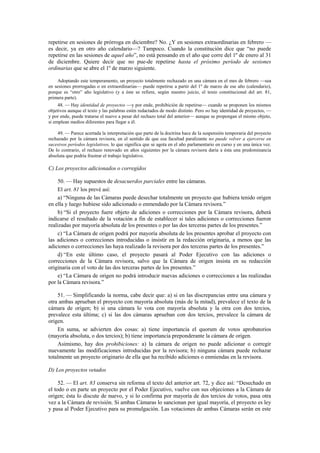 repetirse en sesiones de prórroga en diciembre? No. ¿Y en sesiones extraordinarias en febrero —
es decir, ya en otro año calendario—? Tampoco. Cuando la constitución dice que “no puede
repetirse en las sesiones de aquel año”, no está pensando en el año que corre del 1º de enero al 31
de diciembre. Quiere decir que no pue-de repetirse hasta el próximo período de sesiones
ordinarias que se abre el 1º de marzo siguiente.
Adoptando este temperamento, un proyecto totalmente rechazado en una cámara en el mes de febrero —sea
en sesiones prorrogadas o en extraordinarias— puede repetirse a partir del 1º de marzo de ese año (calendario),
porque es “otro” año legislativo (y a éste se refiere, según nuestro juicio, el texto constitucional del art. 81,
primera parte).
48. — Hay identidad de proyectos —y por ende, prohibición de repetirse— cuando se proponen los mismos
objetivos aunque el texto y las palabras estén redactados de modo distinto. Pero no hay identidad de proyectos, —
y por ende, puede tratarse el nuevo a pesar del rechazo total del anterior— aunque se propongan el mismo objeto,
si emplean medios diferentes para llegar a él.
49. — Parece acertada la interpretación que parte de la doctrina hace de la suspensión temporaria del proyecto
rechazado por la cámara revisora, en el sentido de que esa facultad paralizante no puede volver a ejercerse en
sucesivos períodos legislativos, lo que significa que se agota en el año parlamentario en curso y en una única vez.
De lo contrario, el rechazo renovado en años siguientes por la cámara revisora daría a ésta una predominancia
absoluta que podría frustrar el trabajo legislativo.

C) Los proyectos adicionados o corregidos
50. — Hay supuestos de desacuerdos parciales entre las cámaras.
El art. 81 los prevé así:
a) “Ninguna de las Cámaras puede desechar totalmente un proyecto que hubiera tenido origen
en ella y luego hubiese sido adicionado o enmendado por la Cámara revisora.”
b) “Si el proyecto fuere objeto de adiciones o correcciones por la Cámara revisora, deberá
indicarse el resultado de la votación a fin de establecer si tales adiciones o correcciones fueron
realizadas por mayoría absoluta de los presentes o por las dos terceras partes de los presentes.”
c) “La Cámara de origen podrá por mayoría absoluta de los presentes aprobar el proyecto con
las adiciones o correcciones introducidas o insistir en la redacción originaria, a menos que las
adiciones o correcciones las haya realizado la revisora por dos terceras partes de los presentes.”
d) “En este último caso, el proyecto pasará al Poder Ejecutivo con las adiciones o
correcciones de la Cámara revisora, salvo que la Cámara de origen insista en su redacción
originaria con el voto de las dos terceras partes de los presentes.”
e) “La Cámara de origen no podrá introducir nuevas adiciones o correcciones a las realizadas
por la Cámara revisora.”
51. — Simplificando la norma, cabe decir que: a) si en las discrepancias entre una cámara y
otra ambas aprueban el proyecto con mayoría absoluta (más de la mitad), prevalece el texto de la
cámara de origen; b) si una cámara lo vota con mayoría absoluta y la otra con dos tercios,
prevalece esta última; c) si las dos cámaras aprueban con dos tercios, prevalece la cámara de
origen.
En suma, se advierten dos cosas: a) tiene importancia el quorum de votos aprobatorios
(mayoría absoluta, o dos tercios); b) tiene importancia preponderante la cámara de origen.
Asimismo, hay dos prohibiciones: a) la cámara de origen no puede adicionar o corregir
nuevamente las modificaciones introducidas por la revisora; b) ninguna cámara puede rechazar
totalmente un proyecto originario de ella que ha recibido adiciones o enmiendas en la revisora.
D) Los proyectos vetados
52. — El art. 83 conserva sin reforma el texto del anterior art. 72, y dice así: “Desechado en
el todo o en parte un proyecto por el Poder Ejecutivo, vuelve con sus objeciones a la Cámara de
origen; ésta lo discute de nuevo, y si lo confirma por mayoría de dos tercios de votos, pasa otra
vez a la Cámara de revisión. Si ambas Cámaras lo sancionan por igual mayoría, el proyecto es ley
y pasa al Poder Ejecutivo para su promulgación. Las votaciones de ambas Cámaras serán en este

 