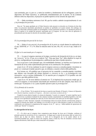 caso nominales, por sí o por no; y tanto los nombres y fundamentos de los sufragantes, como las
objeciones del Poder Ejecutivo, se publicarán inmediatamente por la prensa. Si las Cámaras
difieren sobre las objeciones, el proyecto no podrá repetirse en las sesiones de aquel año.”
53. — Debe recordarse asimismo el art. 80, que ha venido a admitir excepcionalmente el veto
y la promulgación parciales.
Dice así: “Se reputa aprobado por el Poder Ejecutivo todo proyecto no devuelto en el término de diez días
útiles. Los proyectos desechados parcialmente no podrán ser aprobados en la parte restante. Sin embargo, las
partes no observadas solamente podrán ser promulgadas si tienen autonomía normativa y su aprobación parcial no
altera el espíritu ni la unidad del proyecto sancionado por el Congreso. En este caso será de aplicación el
procedimento previsto para los decretos de necesidad y urgencia.”

D’) La promulgación parcial de las leyes
54. — Sobre el veto parcial y la promulgación de la parte no vetada damos la explicación en
el cap. XXXVIII, nos. 71 a 74. (Para la relación entre los arts. 80 y 83, ver en el cap. citado el nº
68).
E) Qué es lo sancionado por el congreso
55. — Lo que el congreso sanciona en la etapa constitutiva de formación de la ley es, en rigor,
un “proyecto” de ley. O sea, no es todavía “ley”. Para que haya “ley” debe añadirse la etapa de
eficacia, configurada por la promulgación y publicación que hace el poder ejecutivo.
Las excepciones a este principio que, con modalidades distintas, se insertan con el proceso de
formación de la ley están explícitamente previstas en la constitución. Por ejemplo:
a) por el art. 40, la ley mediante la cual el congreso convoca a consulta popular vinculante no
puede ser vetada por el poder ejecutivo que, no obstante, a nuestro criterio debe publicarla;
b) el mismo art. 40 establece que el proyecto de ley sometido a consulta popular vinculante
que obtiene voto favorable del cuerpo electoral se convierte en ley, y su promulgación será
automática; acá se excluye doblemente: b’) la sanción por el congreso; b”) el posible veto del
ejecutivo, que debe publicar la ley;
c) por el art. 83, de texto idéntico al anterior art. 72, la hipótesis de un proyecto vetado que, al
volver al congreso, es nuevamente sancionado por insistencia en las dos cámaras, hace decir a la
norma que “el proyecto es ley y pasa al poder ejecutivo para su promulgación”.
F) La fórmula de la sanción
56. — El art. 84 dice: “En la sanción de las leyes se usará de esta fórmula: El Senado y Cámara de Diputados
de la Nación Argentina, reunidos en Congreso, …decretan o sancionan con fuerza de ley.”
Cuando la norma alude al senado y la cámara de diputados “reunidos en congreso” no quiere significar que la
sanción de la ley se produzca mediante las dos cámaras reunidas conjuntamente en asamblea legislativa, sino más
bien que con la aprobación separada por cada una, las dos intervienen como parte que son del órgano congreso.
Tampoco el verbo “decretan” responde a la terminología clásica de nuestro derecho constitucional, porque el
congreso no decreta sino legisla. Sin embargo, no es la única vez que el verbo decretar es usado en el texto de la
constitución con referencia a competencias del congreso; el art. 4º —por ej.— habla también de operaciones de
crédito que “decrete” el congreso.

La derogación de las leyes
57. — Es obvio que el congreso tiene competencia para derogar las leyes por él dictadas, conforme al
principio general de paralelismo de las competencias: el órgano que es autor de una norma, debe ser autor de la
ulterior que la deja sin efecto. Inclusive, la razón de la derogación de la ley puede radicar en la
inconstitucionalidad que, según el criterio del congreso, afecta a dicha ley. Pero de inmediato conviene hacer
algunas advertencias, nada más que a título enunciativo de ejemplos.

 