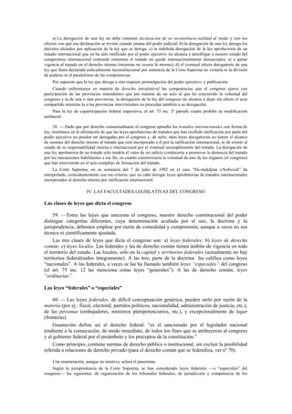 a) La derogación de una ley no debe contener declaración de su inconstitucio-nalidad al modo y con los
efectos con que esa declaración se reviste cuando emana del poder judicial; b) la derogación de una ley deroga los
decretos dictados por aplicación de la ley que se deroga; c) la indebida derogación de la ley aproba-toria de un
tratado internacional que ya ha sido ratificado por el poder ejecutivo no alcanza a desobligar a nuestro estado del
compromiso internacional contraído (mientras el tratado no quede internacionalmente denunciado), ni a quitar
vigencia al tratado en el derecho interno (mientras no ocurra lo mismo); d) el eventual efecto derogatorio de una
ley que fuera declarada judicialmente inconstitucional por sentencia de la Corte Suprema no violaría ni la división
de poderes ni el paralelismo de las competencias.
Por supuesto que la ley que deroga a otra requiere promulgación del poder ejecutivo, y publicación.
Cuando enfrentamos en materia de derecho intrafederal las competencias que el congreso ejerce con
participación de las provincias entendemos que por tratarse de un acto al que ha concurrido la voluntad del
congreso y la de una o más provincias, la derogación de la ley del congreso no alcanza a dejar sin efecto el acto
compartido mientras la o las provincias intervinientes no procedan también a su derogación.
Para la ley de coparticipación federal impositiva, el art. 75 inc. 2º párrafo cuarto prohíbe su modificación
unilateral.
58. — Dado que por derecho consuetudinario el congreso aprueba los tratados internacionales con forma de
ley, insistimos en la afirmación de que las leyes aprobatorias de tratados que han recibido ratificación por parte del
poder ejecutivo no pueden ser derogadas por el congreso y, de serlo, tales leyes derogatorias no tienen el alcance
de sustraer del derecho interno al tratado que está incorporado a él por la ratificación internacional, ni de eximir al
estado de su responsabilidad interna e internacional por el eventual incumplimiento del tratado. La derogación de
una ley aprobatoria de un tratado sólo tendría el valor de un indicio conducente a promover la denuncia del tratado
por los mecanismos habilitantes a ese fin, en cuanto exteriorizaría la voluntad de uno de los órganos (el congreso)
que han intervenido en el acto complejo de formación del tratado.
La Corte Suprema, en su sentencia del 7 de julio de 1992 en el caso “Ek-mekdjian c/Sofovich” ha
interpretado, coincidentemente con ese criterio, que no cabe derogar leyes aprobatorias de tratados internacionales
incorporados al derecho interno por ratificación internacional.

IV. LAS FACULTADES LEGISLATIVAS DEL CONGRESO

Las clases de leyes que dicta el congreso
59. — Entre las leyes que sanciona el congreso, nuestro derecho constitucional del poder
distingue categorías diferentes, cuya denominación acuñada por el uso, la doctrina y la
jurisprudencia, debemos emplear por razón de comodidad y comprensión, aunque a veces no sea
técnica ni científicamente ajustada.
Las tres clases de leyes que dicta el congreso son: a) leyes federales; b) leyes de derecho
común; c) leyes locales. Las federales y las de derecho común tienen ámbito de vigencia en todo
el territorio del estado. Las locales, sólo en la capital y territorios federales (actualmente no hay
territorios federalizados íntegramente). A las tres, parte de la doctrina las califica como leyes
“nacionales”. A las federales, a veces se las ha llamado también leyes “especiales” del congreso
(el art. 75 inc. 12 las menciona como leyes “generales”). A las de derecho común, leyes
“ordinarias”.
Las leyes “federales” o “especiales”
60. — Las leyes federales, de difícil conceptuación genérica, pueden serlo por razón de la
materia (por ej.: fiscal, electoral, partidos políticos, nacionalidad, administración de justicia, etc.);
de las personas (embajadores, ministros plenipotenciarios, etc.), y excepcionalmente de lugar
(fronteras).
Guastavino define así al derecho federal: “es el sancionado por el legislador nacional
tendiente a la consecución, de modo inmediato, de todos los fines que se atribuyeron al congreso
y al gobierno federal por el preámbulo y los preceptos de la constitución.”
Como principio, contiene normas de derecho público o institucional, sin excluir la posibilidad
referida a relaciones de derecho privado (para el derecho común que se federaliza, ver nº 70).
Una enumeración, aunque no taxativa, aclara el panorama.
Según la jurisprudencia de la Corte Suprema, se han considerado leyes federales —o “especiales” del
congreso— las siguientes: de organización de los tribunales federales; de jurisdicción y competencia de los

 
