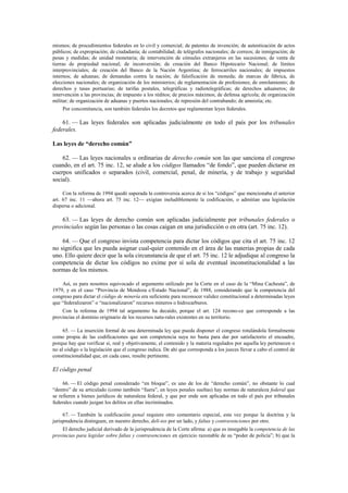 mismos; de procedimientos federales en lo civil y comercial; de patentes de invención; de autenticación de actos
públicos; de expropiación; de ciudadanía; de contabilidad; de telégrafos nacionales; de correos; de inmigración; de
pesas y medidas; de unidad monetaria; de intervención de cónsules extranjeros en las sucesiones; de venta de
tierras de propiedad nacional; de inconversión; de creación del Banco Hipotecario Nacional; de límites
interprovinciales; de creación del Banco de la Nación Argentina; de ferrocarriles nacionales; de impuestos
internos; de aduanas; de demandas contra la nación; de falsificación de moneda; de marcas de fábrica, de
elecciones nacionales; de organización de los ministerios; de reglamentación de profesiones; de enrolamiento; de
derechos y tasas portuarias; de tarifas postales, telegráficas y radiotelegráficas; de derechos aduaneros; de
intervención a las provincias; de impuesto a los réditos; de precios máximos; de defensa agrícola; de organización
militar; de organización de aduanas y puertos nacionales; de represión del contrabando; de amnistía; etc.
Por concomitancia, son también federales los decretos que reglamentan leyes federales.

61. — Las leyes federales son aplicadas judicialmente en todo el país por los tribunales
federales.
Las leyes de “derecho común”
62. — Las leyes nacionales u ordinarias de derecho común son las que sanciona el congreso
cuando, en el art. 75 inc. 12, se alude a los códigos llamados “de fondo”, que pueden dictarse en
cuerpos unificados o separados (civil, comercial, penal, de minería, y de trabajo y seguridad
social).
Con la reforma de 1994 quedó superada la controversia acerca de si los “códigos” que mencionaba el anterior
art. 67 inc. 11 —ahora art. 75 inc. 12— exigían ineludiblemente la codificación, o admitían una legislación
dispersa o adicional.

63. — Las leyes de derecho común son aplicadas judicialmente por tribunales federales o
provinciales según las personas o las cosas caigan en una jurisdicción o en otra (art. 75 inc. 12).
64. — Que el congreso invista competencia para dictar los códigos que cita el art. 75 inc. 12
no significa que les pueda asignar cual-quier contenido en el área de las materias propias de cada
uno. Ello quiere decir que la sola circunstancia de que el art. 75 inc. 12 le adjudique al congreso la
competencia de dictar los códigos no exime por sí sola de eventual inconstitucionalidad a las
normas de los mismos.
Así, es para nosotros equivocado el argumento utilizado por la Corte en el caso de la “Mina Cacheuta”, de
1979, y en el caso “Provincia de Mendoza c/Estado Nacional”, de 1988, considerando que la competencia del
congreso para dictar el código de minería era suficiente para reconocer validez constitucional a determinadas leyes
que “federalizaron” o “nacionalizaron” recursos mineros o hidrocarburos.
Con la reforma de 1994 tal argumento ha decaído, porque el art. 124 recono-ce que corresponde a las
provincias el dominio originario de los recursos natu-rales existentes en su territorio.
65. — La inserción formal de una determinada ley que pueda disponer el congreso rotulándola formalmente
como propia de las codificaciones que son competencia suya no basta para dar por satisfactorio el encuadre,
porque hay que verificar si, real y objetivamente, el contenido y la materia regulados por aquella ley pertenecen o
no al código o la legislación que el congreso indica. De ahí que corresponda a los jueces llevar a cabo el control de
constitucionalidad que, en cada caso, resulte pertinente.

El código penal
66. — El código penal considerado “en bloque”, es uno de los de “derecho común”, no obstante lo cual
“dentro” de su articulado (como también “fuera”, en leyes penales sueltas) hay normas de naturaleza federal que
se refieren a bienes jurídicos de naturaleza federal, y que por ende son aplicadas en todo el país por tribunales
federales cuando juzgan los delitos en ellas incriminados.
67. — También la codificación penal requiere otro comentario especial, esta vez porque la doctrina y la
jurisprudencia distinguen, en nuestro derecho, deli-tos por un lado, y faltas y contravenciones por otro.
El derecho judicial derivado de la jurisprudencia de la Corte afirma: a) que es innegable la competencia de las
provincias para legislar sobre faltas y contravenciones en ejercicio razonable de su “poder de policía”; b) que la

 