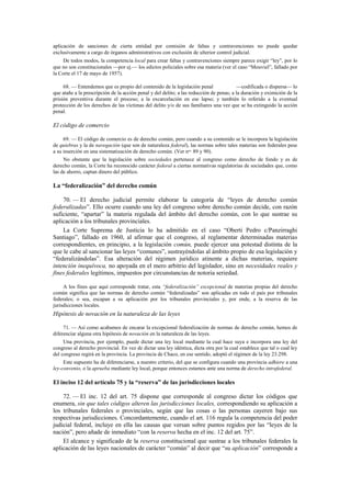 aplicación de sanciones de cierta entidad por comisión de faltas y contravenciones no puede quedar
exclusivamente a cargo de órganos administrativos con exclusión de ulterior control judicial.
De todos modos, la competencia local para crear faltas y contravenciones siempre parece exigir “ley”, por lo
que no son constitucionales —por ej.— los edictos policiales sobre esa materia (ver el caso “Mouviel”, fallado por
la Corte el 17 de mayo de 1957).
68. — Entendemos que es propio del contenido de la legislación penal
—codificada o dispersa— lo
que atañe a la prescripción de la acción penal y del delito; a las reducción de penas; a la duración y eximición de la
prisión preventiva durante el proceso; a la excarcelación en ese lapso; y también lo referido a la eventual
protección de los derechos de las víctimas del delito y/o de sus familiares una vez que se ha extinguido la acción
penal.

El código de comercio
69. — El código de comercio es de derecho común, pero cuando a su contenido se le incorpora la legislación
de quiebras y la de navegación (que son de naturaleza federal), las normas sobre tales materias son federales pese
a su inserción en una sistematización de derecho común. (Ver nos. 89 y 90).
No obstante que la legislación sobre sociedades pertenece al congreso como derecho de fondo y es de
derecho común, la Corte ha reconocido carácter federal a ciertas normativas regulatorias de sociedades que, como
las de ahorro, captan dinero del público.

La “federalización” del derecho común
70. — El derecho judicial permite elaborar la categoría de “leyes de derecho común
federalizadas”. Ello ocurre cuando una ley del congreso sobre derecho común decide, con razón
suficiente, “apartar” la materia regulada del ámbito del derecho común, con lo que sustrae su
aplicación a los tribunales provinciales.
La Corte Suprema de Justicia lo ha admitido en el caso “Oberti Pedro c/Panzirraghi
Santiago”, fallado en 1960, al afirmar que el congreso, al reglamentar determinadas materias
correspondientes, en principio, a la legislación común, puede ejercer una potestad distinta de la
que le cabe al sancionar las leyes “comunes”, sustrayéndolas al ámbito propio de esa legislación y
“federalizándolas”. Esa alteración del régimen jurídico atinente a dichas materias, requiere
intención inequívoca, no apoyada en el mero arbitrio del legislador, sino en necesidades reales y
fines federales legítimos, impuestos por circunstancias de notoria seriedad.
A los fines que aquí corresponde tratar, esta “federalización” excepcional de materias propias del derecho
común significa que las normas de derecho común “federalizadas” son aplicadas en todo el país por tribunales
federales; o sea, escapan a su aplicación por los tribunales provinciales y, por ende, a la reserva de las
jurisdicciones locales.

Hipótesis de novación en la naturaleza de las leyes
71. — Así como acabamos de encarar la excepcional federalización de normas de derecho común, hemos de
diferenciar alguna otra hipótesis de novación en la naturaleza de las leyes.
Una provincia, por ejemplo, puede dictar una ley local mediante la cual hace suya e incorpora una ley del
congreso al derecho provincial. En vez de dictar una ley idéntica, dicta otra por la cual establece que tal o cual ley
del congreso regirá en la provincia. La provincia de Chaco, en ese sentido, adoptó el régimen de la ley 23.298.
Este supuesto ha de diferenciarse, a nuestro criterio, del que se configura cuando una provincia adhiere a una
ley-convenio, o la aprueba mediante ley local, porque entonces estamos ante una norma de derecho intrafederal.

El inciso 12 del artículo 75 y la “reserva” de las jurisdicciones locales
72. — El inc. 12 del art. 75 dispone que corresponde al congreso dictar los códigos que
enumera, sin que tales códigos alteren las jurisdicciones locales, correspondiendo su aplicación a
los tribunales federales o provinciales, según que las cosas o las personas cayeren bajo sus
respectivas jurisdicciones. Concordantemente, cuando el art. 116 regula la competencia del poder
judicial federal, incluye en ella las causas que versan sobre puntos regidos por las “leyes de la
nación”, pero añade de inmediato “con la reserva hecha en el inc. 12 del art. 75”.
El alcance y significado de la reserva constitucional que sustrae a los tribunales federales la
aplicación de las leyes nacionales de carácter “común” al decir que “su aplicación” corresponde a

 
