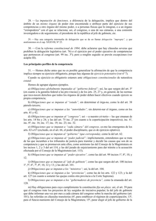 28. — La imputación de funciones, a diferencia de la delegación, implica que dentro del
ámbito de un mismo órgano de poder éste encomienda o atribuye parte del ejercicio de sus
competencias a otro órgano del mismo poder, o a personas físicas que lo integran, o a un órgano
“extrapoderes” con el que se relaciona; así, el congreso, o una de sus cámaras, a una comisión
investigadora o de seguimiento; el presidente de la república al jefe de gabinete, etc.
29. — Hay una categoría intermedia de delegación que se da en llamar delegación “impropia”, y que
analizaremos en el cap. XXXVIII, Nº 25.

30. — Con la reforma constitucional de 1994, debe aclararse que hay cláusulas severas que
prohíben la delegación legislativa (art. 76) o el ejercicio por el poder ejecutivo de competencias
que pertenecen al congreso (art. 99 inc. 3º); pero a renglón seguido se prevén excepciones (ver
acápite III).
Los principales perfiles de la competencia
31. — Hemos dicho antes que no es posible generalizar la afirmación de que la competencia
implica siempre su ejercicio obligatorio, porque hay algunas de ejercicio potestativo (ver nº 7).
Cuando su ejercicio es obligatorio estamos ante obligaciones constitucionales de naturaleza
estatal.
Hemos de agrupar algunos ejemplos.
a) Obligaciones globalmente imputadas al “gobierno federal”; así, las que surgen del art. 5º
(en cuanto a la garantía federal a las pro-vincias) y de los arts. 25, 27 y, en general, de las normas
que reco-nocen derechos que todos los órganos de poder deben hacer efectivos cuando ejercen su
propia competencia;
b) Obligaciones que se imputan al “estado”, sin determinar el órga-no, como la del art. 38
párrafo tercero;
c) Obligaciones que se imputan a las “autoridades”, sin determi-nar el órgano, como en los
arts. 41 y 42;
d) Obligaciones que se imputan al “congreso”; así —a nuestro cri-terio— las que emanan de
los arts. 14 bis y 24; y las del art. 75 inc. 2º (en cuanto a la coparticipación impositiva); inc. 6º,
inc. 8º; inc. 16; inc. 17; inc. 19; inc. 23; inc. 32.
e) Obligaciones que se imputan a “cada cámara” del congreso, co-mo las emergentes de los
arts. 63 a 67 (excluido, en el art. 66, el poder disciplinario, que es de ejercicio optativo).
f) Obligaciones que se imputan al “gobierno” (que corresponda), como la del art. 62.
g) Obligaciones que se imputan al “poder judicial”; implícitamente, entendemos que se trata
de las que incumben a los tribunales de justicia para tramitar y decidir las causas que son de su
competencia y que se promueven ante ellos, como asimismo las del Consejo de la Magistratura en
los incisos 1, 2 y 3 del art 114, y las del jurado de enjuiciamiento para dar trámite a la acusación
efectuada por el Consejo de la Magistratura (art. 115).
h) Obligaciones que se imputan al “poder ejecutivo”, como las del art. 99 incisos 1º, 8º, 10, y
12.
i) Obligaciones que se imputan al “jefe de gabinete”, como las que surgen del art. 100 incisos
1º, 5º, 6º, 7º, 8º, 10, 12 y 13; y las del art. 101.
j) Obligaciones que se imputan a los “ministros”; así, la del art. 104.
k) Obligaciones que se imputan a las “provincias”, como las de los arts. 122 y 123; y la del
art. 127 (en cuanto a someter las quejas contra otra provincia a la Corte Suprema).
l) Obligaciones que se imputan a los “gobernadores de provincia”, como la emanada del art.
128.
m) Hay obligaciones para cuyo cumplimiento la constitución fija un plazo; así, el art. 39 para
que el congreso trate los proyectos de ley surgidos de iniciativa popular; la del jefe de gabinete
que debe informar una vez por mes a cada cámara del congreso sobre la marcha del gobierno (art.
101); las referidas en cláusulas transitorias (6ª, para establecer el régimen de coparticipación; 13ª,
para el funcio-namiento del Consejo de la Magistratura; 15ª, parar elegir al jefe de gobierno de la

 
