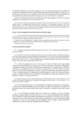 los tribunales federales o provinciales según las cosas o las personas caigan bajo sus respectivas
jurisdicciones significa dos cosas: a) que las leyes nacionales de derecho común son aplicadas, en
jurisdicción provincial, por los tribunales de provincia; b) que para efectuar esa aplicación por
esos tribunales, las provincias dictan los códigos proce-sales, o de “forma”, o “adjetivos”.
Para el acceso final a jurisdicción federal de causas que están regidas por derecho común pero
albergan una cuestión federal, ver cap. XLVIII, nº 22.
La reserva que a favor de las jurisdicciones “judiciales” de las provincias hace el art. 75 inc. 12 en materia de
derecho común, es interpretada por buena parte de la doctrina, y como principio, también a favor de la
administración “local”. Esto significa que los órganos administrativos de aplicación del derecho común en las
provincias deben ser locales, o de otro modo, que el derecho común que en las provincias es aplicado en sede
administrativa ha de serlo por la administración provincial.

El art. 126 y la competencia provincial sobre el derecho común
73. — El art. 126 prohíbe a las provincias legislar sobre las materias propias de los códigos de derecho común
allí enumerados, una vez que el congreso los dicta. Quiere decir que mientras el congreso no dicta tales códigos,
las provincias pueden legislar en materia de derecho común.
Cuando en vez de una codificación el congreso dicta una legislación dispersa, todo lo no regulado en las leyes
separadas sobre la materia también queda a disposición de la competencia de las provincias.
Remitimos al Tomo II, cap. XX nº 65.

Las leyes locales del congreso
74. — Desde la reforma de 1994 la legislación nacional “local” presenta un perfil distinto al
que revestía antes.
Fue normal decir que las leyes nacionales locales eran las que el congreso dictaba con ámbito de aplicación
en la capital federal (que era territorio federa-lizado íntegramente), en los territorios nacionales o gobernaciones
(que con la provincialización de Tierra del Fuego hoy ya no existen, y que estaban bajo jurisdicción federal), y
para los lugares del ex art. 67 inc. 27 (que se hallaban sujetos a jurisdicción federal, a veces total, a veces parcial,
según los virajes que registró la jurisprudencia de la Corte).

75. — Ahora el panorama es otro. Es cierto que la ciudad de Buenos Aires sigue siendo
capital federal, pero también lo es que por el art. 129 tiene autonomía y facultades de legislación
y jurisdicción (judicial). Por ende, la legislación que puede dictar el congreso para la ciudad se
restringe a lo razonablemente necesario a efectos de garantizar en ella los intereses del estado
federal. De este modo, la legislación “exclusiva” que para la capital sigue previendo el actual art.
75 inc. 30 queda acotada en la disposición transitoria séptima, a te-nor de la cual sólo ejerce,
mientras la ciudad de Buenos Aires man-tenga la capitalidad, las atribuciones legislativas que el
congreso “conserve” con arreglo al art. 129.
Es de advertir, entonces, que así como entendemos que la ciudad de Buenos Aires en tanto capital ya no es un
territorio federalizado, recíprocamente la legislación del congreso en ella se limita —y no es exclusiva— a la
garantía de los intereses federales.

Tal vez haya que sugerir, por eso, una curiosidad: esa legislación de garantía es local porque
se dicta para la ciudad de Buenos Aires como capital y se aplica en ella; pero si su objetivo es
preservar inte-reses del estado federal, parece que no obstante su naturaleza local tiene carácter
federal.
76. — Ya lo habíamos insinuado antes de la reforma con respecto a las leyes “locales”
destinadas a lugares regidos por el que fue art. 67 inc. 27, a las que reputábamos leyes federales.
Con la reforma de 1994, tales lugares sólo admiten una legislación “necesaria” para los fines
específicos de los establecimientos de utilidad nacional, conforme a la nueva fórmula que emplea
el actual art. 75 inc. 30, y no obstante ser una legislación “local” (porque es para un lugar) es
también fede-ral (por la índole del establecimiento allí ubicado).

 