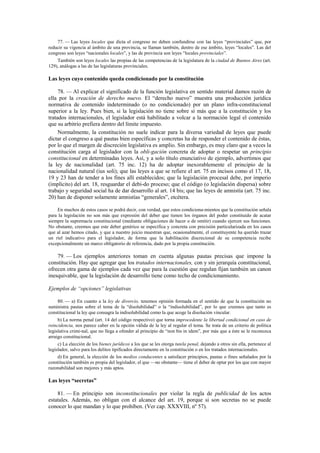 77. — Las leyes locales que dicta el congreso no deben confundirse con las leyes “provinciales” que, por
reducir su vigencia al ámbito de una provincia, se llaman también, dentro de ese ámbito, leyes “locales”. Las del
congreso son leyes “nacionales locales”, y las de provincia son leyes “locales provinciales”.
También son leyes locales las propias de las competencias de la legislatura de la ciudad de Buenos Aires (art.
129), análogas a las de las legislaturas provinciales.

Las leyes cuyo contenido queda condicionado por la constitución
78. — Al explicar el significado de la función legislativa en sentido material damos razón de
ella por la creación de derecho nuevo. El “derecho nuevo” muestra una producción jurídica
normativa de contenido indeterminado (o no condicionado) por un plano infra-constitucional
superior a la ley. Pues bien, si la legislación no tiene sobre sí más que a la constitución y los
tratados internacionales, el legislador está habilitado a volcar a la normación legal el contenido
que su arbitrio prefiera dentro del límite impuesto.
Normalmente, la constitución no suele indicar para la diversa variedad de leyes que puede
dictar el congreso a qué pautas bien específicas y concretas ha de responder el contenido de éstas,
por lo que el margen de discreción legislativa es amplio. Sin embargo, es muy claro que a veces la
constitución carga al legislador con la obli-gación concreta de adoptar o respetar un principio
constitucional en determinadas leyes. Así, y a solo título enunciativo de ejemplo, advertimos que
la ley de nacionalidad (art. 75 inc. 12) ha de adoptar inexorablemente el principio de la
nacionalidad natural (ius soli); que las leyes a que se refiere el art. 75 en incisos como el 17, 18,
19 y 23 han de tender a los fines allí establecidos; que la legislación procesal debe, por imperio
(implícito) del art. 18, resguardar el debi-do proceso; que el código (o legislación dispersa) sobre
trabajo y seguridad social ha de dar desarrollo al art. 14 bis; que las leyes de amnistía (art. 75 inc.
20) han de disponer solamente amnistías “generales”, etcétera.
En muchos de estos casos se podrá decir, con verdad, que estos condiciona-mientos que la constitución señala
para la legislación no son más que expresión del deber que tienen los órganos del poder constituido de acatar
siempre la supremacía constitucional (mediante obligaciones de hacer o de omitir) cuando ejercen sus funciones.
No obstante, creemos que este deber genérico se especifica y concreta con precisión particularizada en los casos
que al azar hemos citado, y que a nuestro juicio muestran que, ocasionalmente, el constituyente ha querido trazar
un riel indicativo para el legislador, de forma que la habilitación discrecional de su competencia recibe
excepcionalmente un marco obligatorio de referencia, dado por la propia constitución.

79. — Los ejemplos anteriores toman en cuenta algunas pautas precisas que impone la
constitución. Hay que agregar que los tratados internacionales, con y sin jerarquía constitucional,
ofrecen otra gama de ejemplos cada vez que para la cuestión que regulan fijan también un canon
inesquivable, que la legislación de desarrollo tiene como techo de condicionamiento.
Ejemplos de “opciones” legislativas
80. — a) En cuanto a la ley de divorcio, tenemos opinión formada en el sentido de que la constitución no
suministra pautas sobre el tema de la “disolubilidad” o la “indisolubilidad”, por lo que creemos que tanto es
constitucional la ley que consagra la indisolubilidad como la que acoge la disolución vincular.
b) La norma penal (art. 14 del código respectivo) que torna improcedente la libertad condicional en caso de
reincidencia, nos parece caber en la opción válida de la ley al regular el tema. Se trata de un criterio de política
legislativa crimi-nal, que no llega a ofender al principio de “non bis in idem”, por más que a éste se le reconozca
arraigo constitucional.
c) La elección de los bienes jurídicos a los que se les otorga tutela penal, dejando a otros sin ella, pertenece al
legislador, salvo para los delitos tipificados directamente en la constitución o en los tratados internacionales.
d) En general, la elección de los medios conducentes a satisfacer principios, pautas o fines señalados por la
constitución también es propia del legislador, el que —no obstante— tiene el deber de optar por los que con mayor
razonabilidad son mejores y más aptos.

Las leyes “secretas”
81. — En principio son inconstitucionales por violar la regla de publicidad de los actos
estatales. Además, no obligan con el alcance del art. 19, porque si son secretas no se puede
conocer lo que mandan y lo que prohíben. (Ver cap. XXXVIII, nº 57).

 