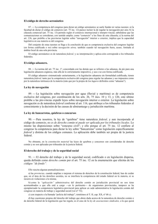 El código de derecho aeronáutico
87. — La competencia del congreso para dictar un código aeronáutico se suele fundar en varias razones: a) la
facultad de dictar el código de comercio (art. 75 inc. 12) parece incluir la de regular la navegación por aire; b) la
cláusula comercial (art. 75 inc. 13) permite reglar el comercio internacional e interpro-vincial, sabiéndose que las
comunicaciones se consideran, con sentido amplio, como “comercio” a los fines de esta cláusula; c) la norma del
art. 126, que prohíbe a las provincias legislar sobre “navegación” interior o exterior, implica que la capacidad
legislativa en esa materia es del congreso.
Del conjunto de estas razones se llega a la conclusión de que es competencia exclusiva del congreso legislar
(en forma codificada o no) sobre navegación aérea, también cuando tal navegación fuera, acaso, limitada al
ámbito local de una sola provincia.
El código aeronáutico es de naturaleza federal, y su interpretación y aplica-ción corresponde a los tribunales
federales.

El código aduanero.
88. — La norma del art. 75 inc. 1º, concordada con las demás que se refieren a las aduanas, da pie para una
legislación aduanera orgánica, más allá de lo estrictamente impositivo, y sea o no con forma codificada.
El código aduanero sistematizado unitariamente, o la legislación aduanera sin formalidad codificada, tienen
naturaleza federal, tanto por la competencia exclusiva del congreso para regular las aduanas y sus impuestos como
por la naturaleza intrínseca de la materia (más que por la propia de los lugares definidos como “aduanas”).

La ley de navegación
89. — La legislación sobre navegación por agua (fluvial y marítima) es de competencia
exclusiva del congreso, por coordinación de los arts. 26, 75 incs. 10 y 13, y 126; este último
prohíbe a las pro-vincias expedir leyes sobre navegación interior o exterior. La legislación sobre
navegación es de naturaleza federal conforme al art. 116, que atribuye a los tribunales federales el
conocimiento y la decisión de las causas de almirantazgo y jurisdicción marítima.
La ley de bancarrotas, quiebras o concursos
90. — Para nosotros, la ley de “quiebras” tiene naturaleza federal, y aun incorporada al
código de comercio, no es de derecho común ni puede ser aplicada por los tribunales locales. Lo
mismo las disposiciones sobre “concurso civil”; y ello porque el art. 75 inc. 12 confiere al
congreso la competencia para dictar la ley sobre “bancarrotas” como legislación específicamente
federal y distinta de los códigos comunes. La aplicación debe también ser propia de la justicia
federal.
No obstante, en la constitución material las leyes de quiebras y concursos son consideradas de derecho
común y no son aplicadas por tribunales de la justicia federal.

El derecho del trabajo y de la seguridad social
91. — El derecho del trabajo y de la seguridad social, codificado o en legislación dispersa,
queda definido como derecho común por el art. 75 inc. 12 en la enumeración que efectúa de los
códigos “de fondo”.
Ello suscita algunas puntualizaciones:
a) las provincias, cuando amplían o mejoran el sistema de derechos de la constitución federal, han de cuidar
que, en el área de los derechos sociales, no se interfiera la competencia del estado federal en la materia, ni se
incurra en violaciones a la misma;
b) como la “aplicación” administrativa del derecho común en jurisdicción provincial no nos tiene
acostumbrados a que ella esté a cargo —en lo pertinente— de organismos provinciales, tampoco se ha
ejemplarizado la competencia legislativa provincial para aplicar en sede administrativa la legislación común del
congreso en materia de trabajo y seguridad social (ver nº 72);
c) con respecto a la llamada “policía del trabajo”, remitimos al T. II, cap. XX, nº 68 c).
d) hay cuestiones propias del derecho del trabajo que abren duda acerca de la naturaleza de derecho común o
de derecho federal de la legislación que las regula; es el caso de la ley de asociaciones sindicales, a la que quizá

 