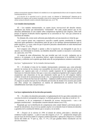 pudiera reconocérsele naturaleza federal en la medida de ser una reglamentación direc-ta de la respectiva cláusula
constitucional del art. 14 bis;
e) el derecho de la seguridad social es derecho común, no obstante la “federalización” dispuesta por la
legislación del congreso, que no parece razonable a tenor de los cánones que resultan aplicables a la conversión de
ciertas normas de derecho común en derecho federal (para esto, ver nº 70).

Los tratados internacionales
92. — Los tratados internacionales, en cuanto fuente internacional del derecho interno,
configuran una fuente que denominamos “extraestatal”. Por ende, puede parecer que no los
ubicamos debidamente en este acápite sobre competencias legislativas del congreso, sobre todo
porque al ingresar al derecho interno argentino no se convierten en “ley” sino que conservan su
naturaleza de tratados.
No obstante ello, existe razón suficiente para dedicarles acá una mención en virtud de que:
a) el congreso posee una competencia específica cuando nuestra constitución le impone
intervenir (para aprobarlos o desecharlos) antes de que se los ratifique internacionalmente por el
poder ejecutivo y, a veces, antes de que el ejecutivo proceda a denunciarlos en sede internacional
(ver art. 75 incs. 22 y 24);
b) el congreso está obligado a ajustar a ellos la legislación, sea derogando la que les es
opuesta, sea reformando la existente, sea dándoles desarrollo cuando es necesario o conveniente,
etc. (para esto, ver nº 93).
Al margen de estas afirmaciones, hay que recordar que todo tra-tado, cualquiera sea su
materia y su jerarquía, es de naturaleza federal, según recientemente lo ha definido la Corte
Suprema, y conforme con la opinión que desde antes de esa jurisprudencia veníamos sosteniendo.
Las leyes “reglamentarias” de los tratados internacionales
93. — Al abordar el tema de los tratados internacionales sostenemos que, como principio
general, las normas de los mismos son susceptibles de desarrollo y reglamentación por ley del
congreso con vigencia para todo el territorio cuando requieren de tal reglamentación para
funcionar en el derecho interno, bien que a veces esta competencia legislativa del congreso admite
excepciones ante situaciones en las que claramente resulta que la ley del congreso implica
evidente invasión de la autonomía provincial. (Así, en reglamentación de un tratado internacional
que —como el Pacto de San José de Costa Rica— implanta la doble instancia en el proceso penal,
el congreso no puede crear por ley los tribunales provinciales de alzada ni los recursos para acudir
ante ellos, porque esa competencia en materia de administración de justicia local está
indudablemente reservada a las provincias.)

Las leyes reglamentarias de los derechos personales
94. — En orden a los derechos personales, la reglamentación de los que están contenidos en la
constitución federal corresponde al congreso. La fórmula genérica de vieja data es la del art. 14.
Asimismo, es de su competencia el desarrollo de normas internacionales —con o sin
jerarquía constitucional— incorporadas a nuestro derecho interno (ver nº 93).
Respetada que sea la distribución de competencias entre estado federal y provincias para no
invadir las del primero, las provincias pueden ampliar en su derecho local el sistema de derechos
y garantías de la constitución federal, que es un piso y no un techo.
95. — Después de la reforma de 1994, el cúmulo de valores, prin-cipios y derechos que
condensa la parte orgánica —y para el caso del congreso, el art. 75— proporciona margen para
que por leyes de diversa índole el congreso confiera desarrollo y aplicación obligatorios a muchos
incisos del citado art. 75 (por ej., incs. 17, 19 y 23) que guardan íntima vinculación con los
derechos humanos.

 