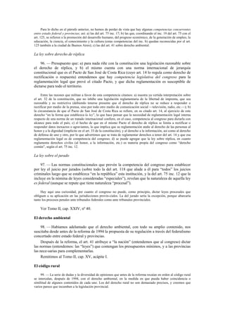 Para lo dicho en el párrafo anterior, no hemos de perder de vista que hay algunas competencias concurrentes
entre estado federal y provincias; así: a) las del art. 75 inc. 17; b) las que, coordinando el inc. 19 del art. 75 con el
art. 125, se refieren a la promoción del desarrollo humano, del progreso económico, de la generación de empleo, la
educación, la ciencia, el conocimiento y la cultura (estas competencias del inc. b) quedan reconocidas por el art.
125 también a la ciudad de Buenos Aires); c) las del art. 41 sobre derecho ambiental.

La ley sobre derecho de réplica
96. — Presupuesto que: a) para nada riñe con la constitución una legislación razonable sobre
el derecho de réplica, y b) el mismo cuenta con una norma internacional de jerarquía
constitucional que es el Pacto de San José de Costa Rica (cuyo art. 14 lo regula como derecho de
rectificación o respuesta) entendemos que hay competencia legislativa del congreso para la
reglamentación legal que prevé el citado Pacto, y que dicha reglamentación es susceptible de
dictarse para todo el territorio.
Entre las razones que militan a favor de esta competencia citamos: a) nuestra ya vertida interpretación sobre
el art. 32 de la constitución, que no inhibe una legislación reglamentaria de la libertad de imprenta, que sea
razonable y no restrictiva (debiendo tenerse presente que el derecho de réplica no se reduce a responder o
rectificar por medio de la prensa, sino por todo otro medio de comunicación social —televisión, radio, etc.—); b)
la circunstancia de que el Pacto de San José de Costa Rica se refiere, en su citado art. 14, al ejercicio de este
derecho “en la forma que establezca la ley”, lo que hace pensar que la necesidad de reglamentación legal interna
respecto de una norma de un tratado internacional confiere, en el caso, competencia al congreso para dictarla con
alcance para todo el país; c) el hecho de que en el mismo Pacto el derecho de réplica se limita a rectificar o
responder datos inexactos o agraviantes, lo que implica que su reglamentación atañe al derecho de las personas al
honor y a la dignidad (implícito en el art. 33 de la constitución), y al derecho a la información, así como al derecho
de defensa de uno y otro, por lo que advertimos que se trata de reglamentar derechos a tenor del art. 14 y que esa
reglamentación legal es de competencia del congreso; d) se puede agregar que la ley sobre réplica, en cuanto
reglamenta derechos civiles (al honor, a la información, etc.) es materia propia del congreso como “derecho
común”, según el art. 75 inc. 12.

La ley sobre el jurado
97. — Las normas constitucionales que prevén la competencia del congreso para establecer
por ley el juicio por jurados (sobre todo la del art. 118 que alude a él para “todos” los juicios
criminales luego que se establezca “en la república” esta institución, y la del art. 75 inc. 12 que la
incluye en la nómina de leyes consideradas “especiales”), revelan que la naturaleza de aquella ley
es federal (aunque se repute que tiene naturaleza “procesal”).
Hay aquí una curiosidad, por cuanto el congreso no puede, como principio, dictar leyes procesales que
obliguen a su aplicación en las jurisdicciones provin-ciales. La del jurado sería la excepción, porque abarcaría
tanto los procesos penales ante tribunales federales como ante tribunales provinciales.

Ver Tomo II, cap. XXIV, nº 40.
El derecho ambiental
98. — Habíamos adelantado que el derecho ambiental, con todo su amplio contenido, nos
suscitaba desde antes de la reforma de 1994 la propuesta de su regulación a través del federalismo
concertado entre estado federal y provincias.
Después de la reforma, el art. 41 atribuye a “la nación” (entendemos que al congreso) dictar
las normas (entendemos: las “leyes”) que contengan los presupuestos mínimos, y a las provincias
las nece-sarias para complementarlas.
Remitimos al Tomo II, cap. XV, acápite I.
El código rural
99. — La serie de dudas y la diversidad de opiniones que antes de la reforma recaían en orden al código rural
se intercalan, después de 1994, con el derecho ambiental, en la medida en que pueda haber coincidencia o
similitud de algunos contenidos de cada uno. Los del derecho rural no son demasiado precisos, y creemos que
varios parece que incumben a la legislación provincial.

 
