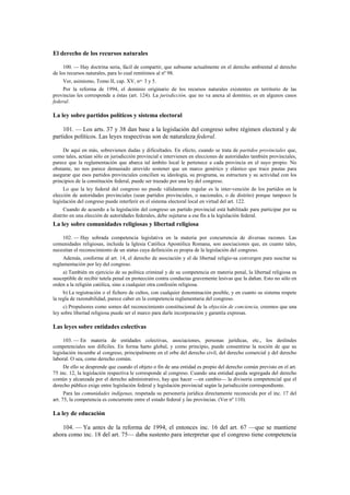 El derecho de los recursos naturales
100. — Hay doctrina seria, fácil de compartir, que subsume actualmente en el derecho ambiental al derecho
de los recursos naturales, para lo cual remitimos al nº 98.
Ver, asimismo, Tomo II, cap. XV, nos. 3 y 5.
Por la reforma de 1994, el dominio originario de los recursos naturales existentes en territorio de las
provincias les corresponde a éstas (art. 124). La jurisdicción, que no va anexa al dominio, es en algunos casos
federal.

La ley sobre partidos políticos y sistema electoral
101. — Los arts. 37 y 38 dan base a la legislación del congreso sobre régimen electoral y de
partidos políticos. Las leyes respectivas son de naturaleza federal.
De aquí en más, sobrevienen dudas y dificultades. En efecto, cuando se trata de partidos provinciales que,
como tales, actúan sólo en jurisdicción provincial e intervienen en elecciones de autoridades también provinciales,
parece que la reglamentación que abarca tal ámbito local le pertenece a cada provincia en el suyo propio. No
obstante, no nos parece demasiado atrevido sostener que un marco genérico y elástico que trace pautas para
asegurar que esos partidos provinciales concilien su ideología, su programa, su estructura y su actividad con los
principios de la constitución federal, puede ser trazado por una ley del congreso.
Lo que la ley federal del congreso no puede válidamente regular es la inter-vención de los partidos en la
elección de autoridades provinciales (sean partidos provinciales, o nacionales, o de distrito) porque tampoco la
legislación del congreso puede interferir en el sistema electoral local en virtud del art. 122.
Cuando de acuerdo a la legislación del congreso un partido provincial está habilitado para participar por su
distrito en una elección de autoridades federales, debe sujetarse a ese fin a la legislación federal.

La ley sobre comunidades religiosas y libertad religiosa
102. — Hay sobrada competencia legislativa en la materia por concurrencia de diversas razones. Las
comunidades religiosas, incluida la Iglesia Católica Apostólica Romana, son asociaciones que, en cuanto tales,
necesitan el reconocimiento de un status cuya definición es propia de la legislación del congreso.
Además, conforme al art. 14, el derecho de asociación y el de libertad religio-sa convergen para suscitar su
reglamentación por ley del congreso.
a) También en ejercicio de su política criminal y de su competencia en materia penal, la libertad religiosa es
susceptible de recibir tutela penal en protección contra conductas gravemente lesivas que la dañan. Esto no sólo en
orden a la religión católica, sino a cualquier otra confesión religiosa.
b) La registración o el fichero de cultos, con cualquier denominación posible, y en cuanto su sistema respete
la regla de razonabilidad, parece caber en la competencia reglamentaria del congreso.
c) Propulsores como somos del reconocimiento constitucional de la objeción de conciencia, creemos que una
ley sobre libertad religiosa puede ser el marco para darle incorporación y garantía expresas.

Las leyes sobre entidades colectivas
103. — En materia de entidades colectivas, asociaciones, personas jurídicas, etc., los deslindes
competenciales son difíciles. En forma harto global, y como principio, puede consentirse la noción de que su
legislación incumbe al congreso, principalmente en el orbe del derecho civil, del derecho comercial y del derecho
laboral. O sea, como derecho común.
De ello se desprende que cuando el objeto o fin de una entidad es propio del derecho común previsto en el art.
75 inc. 12, la legislación respectiva le corresponde al congreso. Cuando una entidad queda segregada del derecho
común y alcanzada por el derecho administrativo, hay que hacer —en cambio— la divisoria competencial que el
derecho público exige entre legislación federal y legislación provincial según la jurisdicción correspondiente.
Para las comunidades indígenas, respetada su personería jurídica directamente reconocida por el inc. 17 del
art. 75, la competencia es concurrente entre el estado federal y las provincias. (Ver nº 110).

La ley de educación
104. — Ya antes de la reforma de 1994, el entonces inc. 16 del art. 67 —que se mantiene
ahora como inc. 18 del art. 75— daba sustento para interpretar que el congreso tiene competencia

 