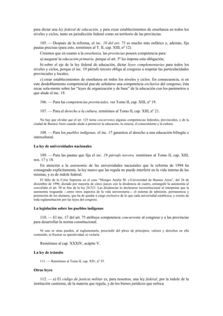 para dictar una ley federal de educación, y para crear establecimientos de enseñanza en todos los
niveles y ciclos, tanto en jurisdicción federal como en territorio de las provincias.
105. — Después de la reforma, el inc. 19 del art. 75 es mucho más enfático y, además, fija
pautas precisas (para esto, remitimos al T. II, cap. XIII, nº 12).
Creemos que en cuanto a la enseñanza, las provincias poseen competencia para:
a) asegurar la educación primaria, porque el art. 5º les impone esta obligación;
b) sobre el eje de la ley federal de educación, dictar leyes complementarias para todos los
niveles y ciclos, porque el inc. 19 párrafo tercero obliga al congreso a respetar las particularidades
provinciales y locales;
c) crear establecimientos de enseñanza en todos los niveles y ciclos. En consecuencia, si en
este desdoblamiento competencial pue-de señalarse una competencia exclusiva del congreso, ésta
recae sola-mente sobre las “leyes de organización y de base” de la educación con los parámetros a
que alude el inc. 19.
106. — Para las competencias provinciales, ver Tomo II, cap. XIII, nº 19.
107. — Para el derecho a la cultura, remitimos al Tomo II, cap. XIII, nº 21.
No hay que olvidar que el art. 125 torna concurrentes algunas competencias federales, provinciales, y de la
ciudad de Buenos Aires cuando alude a promover la educación, la ciencia, el conocimiento y la cultura.

108. — Para los pueblos indígenas, el inc. 17 garantiza el derecho a una educación bilingüe e
intercultural.
La ley de universidades nacionales
109. — Para las pautas que fija el inc. 19 párrafo tercero, remitimos al Tomo II, cap. XIII,
nos. 17 y 18.
En atención a la autonomía de las universidades nacionales que la reforma de 1994 ha
consagrado explícitamente, la ley marco que las regula no puede interferir en la vida interna de las
mismas, y es de índole federal.
El fallo de la Corte Suprema en el caso “Monges Analía M. c/Universidad de Buenos Aires”, del 26 de
diciembre de 1996, dictado por mayoría de cinco jueces con la disidencia de cuatro, estranguló la autonomía al
convalidar el art. 50 in fine de la ley 24.521. Las disidencias lo declararon inconstitucional al interpretar que la
autonomía resguarda —entre otros aspectos de la vida universitaria— el sistema de admisión, permanencia y
promoción de los alumnos, que ha de quedar a cargo exclusivo de lo que cada universidad establezca, y exento de
toda reglamentación por las leyes del congreso.

La legislación sobre los pueblos indígenas
110. — El inc. 17 del art. 75 atribuye competencia concurrente al congreso y a las provincias
para desarrollar la norma constitucional.
Ni uno ni otras pueden, al reglamentarla, prescindir del plexo de principios, valores y derechos en ella
contenido, ni frustrar su operatividad, ni violarla.

Remitimos al cap. XXXIV, acápite V.
La ley de tránsito
111. — Remitimos al Tomo II, cap. XIV, nº 55.

Otras leyes
112. — a) El código de justicia militar es, para nosotros, una ley federal, por la índole de la
institución castrense, de la materia que regula, y de los bienes jurídicos que enfoca.

 