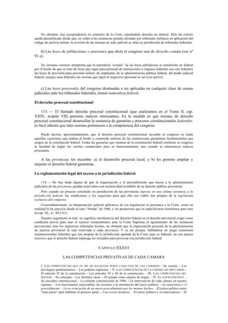 No obstante, hay jurisprudencia en contrario de la Corte, reputándolo derecho no federal. Pero tal criterio
queda descalificado desde que, en orden a las sentencias penales dictadas por tribunales militares en aplicación del
código de justicia militar, la revisión de las mismas en sede judicial se sitúa en jurisdicción de tribunales federales.

b) Las leyes de jubilaciones y pensiones que dicta el congreso son de derecho común (ver nº
91 e).
No creemos correcto interpretar que la naturaleza “común” de las leyes jubilatorias se transforme en federal
por el hecho de que se trate de leyes que rigen para personal de instituciones u órganos federales (no son federales
las leyes de previsión para personal militar, de empleados de la administración pública federal, del poder judicial
federal, aunque sean federales las normas que rigen al respectivo personal en servicio activo).

c) Las leyes procesales del congreso destinadas a ser aplicadas en cualquier clase de causas
judiciales ante los tribunales federales, tienen naturaleza federal.
El derecho procesal constitucional
113. — El llamado derecho procesal constitucional (que analizamos en el Tomo II, cap.
XXIV, acápite VII) presenta matices interesantes. En la medida en que normas de derecho
procesal constitucional desarrollan la sustancia de garantías y procesos constitucionales federales,
es fácil admitir que tales normas pertenecen a la competencia del congreso.
Puede decirse, aproximadamente, que el derecho procesal constitucional incumbe al congreso en todas
aquellas cuestiones que atañen al fondo y contenido mínimo de las instituciones garantistas fundamentales que
surgen de la constitución federal. Todas las garantías que emanan de la constitución federal confieren al congreso
la facultad de reglar los carriles sustanciales para su funcionamiento, aun cuando se entrecrucen matices
procesales.

A las provincias les incumbe: a) el desarrollo procesal local; y b) les permite ampliar y
mejorar el derecho federal garantista.
La reglamentación legal del acceso a la jurisdicción federal
114. — No hay duda alguna de que la organización y el procedimiento que hacen a la administración
judiciaria de las provincias quedan reservados con exclusividad al ámbito de su derecho público provincial.
Pero cuando un proceso concluido en jurisdicción de las provincias ingresa en una última instancia a la
jurisdicción federal, las condiciones y los requisitos para que ello sea viable son propios de la legislación
exclusiva del congreso.
Concordantemente, la interpretación judicial aplicativa de esa legislación le pertenece a la Corte, como en
realidad la ha ejercicio desde el caso “Strada” de 1986, y los posteriores que lo especificaron (remitimos para esto
al cap. XL, nos. 60 y 61).
Nuestro argumento es éste: no significa interferencia del derecho federal en el derecho provincial exigir como
condición previa para usar el recurso extraordinario ante la Corte Suprema el agotamiento de las instancias
provinciales ante los superiores tribunales locales, no obstante que la organización procesal de la administración
de justicia provincial le está reservada a cada provincia. Y es así porque, hallándose en juego cuestiones
constitucionales federales que son propias de la jurisdicción apelada de la Corte (que es federal), no nos parece
excesivo que el derecho federal imponga los recaudos para provocar esa jurisdicción federal.

CAPÍTULO XXXVI
LAS COMPETENCIAS PRIVATIVAS DE CADA CAMARA
I. LAS COMPETENCIAS QUE EN PIE DE IGUALDAD POSEE CADA UNA DE LAS CÁMARAS. - Su noción. - Los
privilegios parlamentarios. - Los poderes implícitos. - II. LAS COMPETENCIAS DE LA CÁMARA DE DIPUTADOS. El artículo 52 de la constitución. - Los artículos 39 y 40 de la constitución. - III. LAS COMPETENCIAS DEL
SENADO. - Su concepto. - Los distintos casos. - El senado como cámara de origen. - IV. EL JUICIO POLÍTICO. Su encuadre constitucional. - La reforma constitucional de 1994. - La intervención de cada cámara en nuestro
régimen. - Los funcionarios enjuiciables, las causales y la tramitación del juicio político. - La naturaleza y el
procedimiento. - La no reiteración de un nuevo procedimiento por los mismos hechos. - El juicio político como
“ante-juicio” para habilitar el proceso penal. - Una teoría disidente. - El juicio político a ex-funcionarios. - El

 