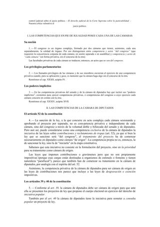 control judicial sobre el juicio político. - El derecho judicial de la Corte Suprema sobre la justiciabilidad. Nuestra crítica valorativa al
juicio político.

I. LAS COMPETENCIAS QUE EN PIE DE IGUALDAD POSEE CADA UNA DE LAS CAMARAS

Su noción
1. — El congreso es un órgano complejo, formado por dos cámaras que tienen, asimismo, cada una
separadamente, la calidad de órgano. Por eso distinguimos entre competencia y actos “del congreso” (que
requieren la concurrencia conjunta de cada cámara, en sesión separada o en asamblea) y competencia y actos de
“cada cámara” (en forma privativa, sin el concurso de la otra).
Las facultades privativas de cada cámara se traducen, entonces, en actos que no son del congreso.

Los privilegios parlamentarios
2. — Los llamados privilegios de las cámaras y de sus miembros encierran el ejercicio de una competencia
privativa cuando, para su aplicación y goce, es menester que la cámara haga algo sin el concurso de la otra.
Remitimos al cap. XXXII, acápite IV.

Los poderes implícitos
3. — En las competencias privativas del senado y de la cámara de diputados hay que incluir sus “poderes
implícitos”, existentes para ejercer competencias privativas, o competencias del congreso a cuyo ejercicio cada
cámara concurre en común con la otra.
Remitimos al cap. XXXIV, acápite XVII.

II. LAS COMPETENCIAS DE LA CAMARA DE DIPUTADOS

El artículo 52 de la constitución
4. — La sanción de la ley, a la que concurre en acto complejo cada cámara sesionando y
aprobando el proyecto por separado, no es com-petencia privativa e independiente de cada
cámara, sino del congreso a través de la voluntad doble y bifurcada del senado y de diputados.
Pero aun así, puede considerarse como una competencia exclusiva de la cámara de diputados la
iniciativa de las leyes sobre contribuciones y reclutamiento de tropas (art. 52), ya que si bien la
ley que se sancione será “del congreso”, el tratamiento del proyecto ha de comenzar
necesariamente en diputados como cámara “de origen”. La competencia propia no es, entonces, la
de sancionar la ley, sino la de “iniciarla” en la etapa constitutiva.
Sabemos que esta iniciativa no consiste en la formulación del proyecto, sino en la prioridad
para su tratamiento como cámara de origen.
Las leyes que imponen contribuciones o gravámenes pero que no son propiamente
impositivas (porque esas cargas están destinadas a organismos de estímulo o fomento y tienen
naturaleza “parafiscal”), parece que también han de comenzar su tratamiento en la cámara de
diputados, por analogía con el espíritu del art. 52.
Asimismo, la competencia privativa de la cámara de diputados para ser cámara de origen en
las leyes de contribuciones nos parece que incluye a las leyes de desgravación o exención
impositivas.
Los artículos 39 y 40 de la constitución
5. — Conforme al art. 39, la cámara de diputados debe ser cámara de origen para que ante
ella se presenten los proyectos de ley que propone el cuerpo electoral en ejercicio del derecho de
iniciativa popular.
También por el art. 40 la cámara de diputados tiene la iniciativa para someter a consulta
popular un proyecto de ley.

 