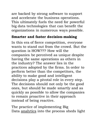 are backed by strong software to support
and accelerate the business operations.
This ultimately fuels the need for powerful
big data technologies that can benefit the
organizations in numerous ways possible.
Smarter and faster decision-making
In this era of fierce competition, everyone
wants to stand out from the crowd. But the
question is HOW??? How will the
companies be perceived as unique despite
having the same operations as others in
the industry? The answer lies in the
practices adopted by the firms. In order to
perform better than the competitors, the
ability to make good and intelligent
decisions play a pivotal role in every step.
The decisions should not only be the good
ones, but should be made smartly and as
quickly as possible to allow the companies
to remain proactive in their approach
instead of being reactive.
The practice of implementing Big
Data analytics into the process sheds light
 