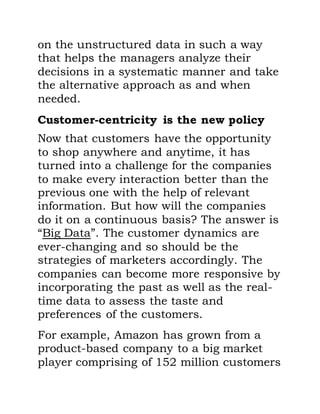 on the unstructured data in such a way
that helps the managers analyze their
decisions in a systematic manner and take
the alternative approach as and when
needed.
Customer-centricity is the new policy
Now that customers have the opportunity
to shop anywhere and anytime, it has
turned into a challenge for the companies
to make every interaction better than the
previous one with the help of relevant
information. But how will the companies
do it on a continuous basis? The answer is
“Big Data”. The customer dynamics are
ever-changing and so should be the
strategies of marketers accordingly. The
companies can become more responsive by
incorporating the past as well as the real-
time data to assess the taste and
preferences of the customers.
For example, Amazon has grown from a
product-based company to a big market
player comprising of 152 million customers
 