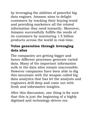 by leveraging the abilities of powerful big
data engines. Amazon aims to delight
customers by tracking their buying trend
and providing marketers all the related
information they need instantly. Moreover,
Amazon successfully fulfills the needs of
its customers by monitoring 1.5 billion
products across the world in real-time.
Value generation through leveraging
data silos
The companies are getting bigger and
hence different processes generate varied
data. Many of the important information
sulk in the data silos remain inaccessible.
However companies have been able to dig
this mountain with the weapon called big
data analytics that has let the analysts and
engineers drill deep and come out with
fresh and informative insights.
After this discussion, one thing is for sure
that this is just the beginning of a highly
digitized and technology-driven era
 