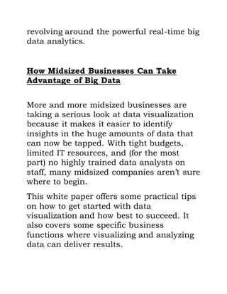 revolving around the powerful real-time big
data analytics.
How Midsized Businesses Can Take
Advantage of Big Data
More and more midsized businesses are
taking a serious look at data visualization
because it makes it easier to identify
insights in the huge amounts of data that
can now be tapped. With tight budgets,
limited IT resources, and (for the most
part) no highly trained data analysts on
staff, many midsized companies aren’t sure
where to begin.
This white paper offers some practical tips
on how to get started with data
visualization and how best to succeed. It
also covers some specific business
functions where visualizing and analyzing
data can deliver results.
 