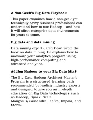 A Non-Geek’s Big Data Playbook
This paper examines how a non-geek yet
technically savvy business professional can
understand how to use Hadoop – and how
it will affect enterprise data environments
for years to come.
Big data and data mining
Data mining expert Jared Dean wrote the
book on data mining. He explains how to
maximize your analytics program using
high-performance computing and
advanced analytics.
Adding Hadoop to your Big Data Mix?
The Big Data Hadoop Architect Master's
Program is a structured learning path
recommended by leading industry experts
and designed to give you an in-depth
education on Big Data technologies such
as Hadoop, Spark, Scala,
MongoDB/Cassandra, Kafka, Impala, and
Storm.
 