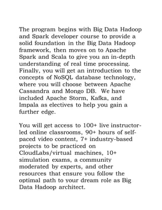 The program begins with Big Data Hadoop
and Spark developer course to provide a
solid foundation in the Big Data Hadoop
framework, then moves on to Apache
Spark and Scala to give you an in-depth
understanding of real time processing.
Finally, you will get an introduction to the
concepts of NoSQL database technology,
where you will choose between Apache
Cassandra and Mongo DB. We have
included Apache Storm, Kafka, and
Impala as electives to help you gain a
further edge.
You will get access to 100+ live instructor-
led online classrooms, 90+ hours of self-
paced video content, 7+ industry-based
projects to be practiced on
CloudLabs/virtual machines, 10+
simulation exams, a community
moderated by experts, and other
resources that ensure you follow the
optimal path to your dream role as Big
Data Hadoop architect.
 
