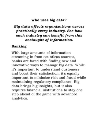 Who uses big data?
Big data affects organizations across
practically every industry. See how
each industry can benefit from this
onslaught of information.
Banking
With large amounts of information
streaming in from countless sources,
banks are faced with finding new and
innovative ways to manage big data. While
it’s important to understand customers
and boost their satisfaction, it’s equally
important to minimize risk and fraud while
maintaining regulatory compliance. Big
data brings big insights, but it also
requires financial institutions to stay one
step ahead of the game with advanced
analytics.
 